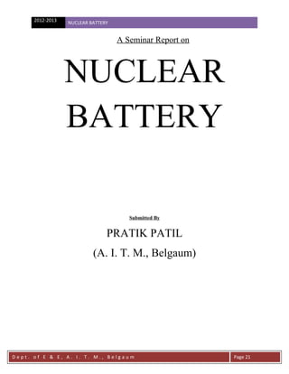 2012-2013   NUCLEAR BATTERY


                                    A Seminar Report on



                  NUCLEAR
                  BATTERY

                                       Submitted By


                                PRATIK PATIL
                           (A. I. T. M., Belgaum)




Dept. of E & E, A. I. T. M., Belgaum                      Page 21
 