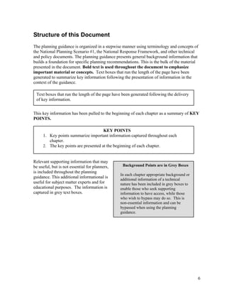 Structure of this Document
The planning guidance is organized in a stepwise manner using terminology and concepts of
the National Planning Scenario #1, the National Response Framework, and other technical
and policy documents. The planning guidance presents general background information that
builds a foundation for specific planning recommendations. This is the bulk of the material
presented in the document. Bold text is used throughout the document to emphasize
important material or concepts. Text boxes that run the length of the page have been
generated to summarize key information following the presentation of information in the
context of the guidance.

 Text boxes that run the length of the page have been generated following the delivery
 of key information.


This key information has been pulled to the beginning of each chapter as a summary of KEY
POINTS.

                                      KEY POINTS
     1. Key points summarize important information captured throughout each
        chapter.
     2. The key points are presented at the beginning of each chapter.


Relevant supporting information that may
be useful, but is not essential for planners,    Background Points are in Grey Boxes
is included throughout the planning
                                                In each chapter appropriate background or
guidance. This additional informational is      additional information of a technical
useful for subject matter experts and for       nature has been included in grey boxes to
educational purposes. The information is        enable those who seek supporting
captured in grey text boxes.                    information to have access, while those
                                                who wish to bypass may do so. This is
                                                non-essential information and can be
                                                bypassed when using the planning
                                                guidance.




                                                                                            6
 
