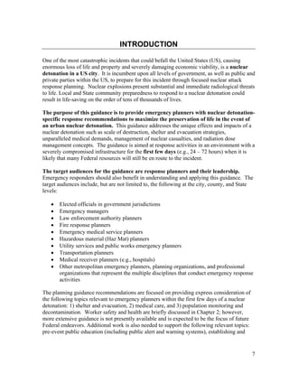 INTRODUCTION

One of the most catastrophic incidents that could befall the United States (US), causing
enormous loss of life and property and severely damaging economic viability, is a nuclear
detonation in a US city. It is incumbent upon all levels of government, as well as public and
private parties within the US, to prepare for this incident through focused nuclear attack
response planning. Nuclear explosions present substantial and immediate radiological threats
to life. Local and State community preparedness to respond to a nuclear detonation could
result in life-saving on the order of tens of thousands of lives.

The purpose of this guidance is to provide emergency planners with nuclear detonation-
specific response recommendations to maximize the preservation of life in the event of
an urban nuclear detonation. This guidance addresses the unique effects and impacts of a
nuclear detonation such as scale of destruction, shelter and evacuation strategies,
unparalleled medical demands, management of nuclear casualties, and radiation dose
management concepts. The guidance is aimed at response activities in an environment with a
severely compromised infrastructure for the first few days (e.g., 24 – 72 hours) when it is
likely that many Federal resources will still be en route to the incident.

The target audiences for the guidance are response planners and their leadership.
Emergency responders should also benefit in understanding and applying this guidance. The
target audiences include, but are not limited to, the following at the city, county, and State
levels:

   •   Elected officials in government jurisdictions
   •   Emergency managers
   •   Law enforcement authority planners
   •   Fire response planners
   •   Emergency medical service planners
   •   Hazardous material (Haz Mat) planners
   •   Utility services and public works emergency planners
   •   Transportation planners
   •   Medical receiver planners (e.g., hospitals)
   •   Other metropolitan emergency planners, planning organizations, and professional
       organizations that represent the multiple disciplines that conduct emergency response
       activities

The planning guidance recommendations are focused on providing express consideration of
the following topics relevant to emergency planners within the first few days of a nuclear
detonation: 1) shelter and evacuation, 2) medical care, and 3) population monitoring and
decontamination. Worker safety and health are briefly discussed in Chapter 2; however,
more extensive guidance is not presently available and is expected to be the focus of future
Federal endeavors. Additional work is also needed to support the following relevant topics:
pre-event public education (including public alert and warning systems), establishing and


                                                                                               7
 