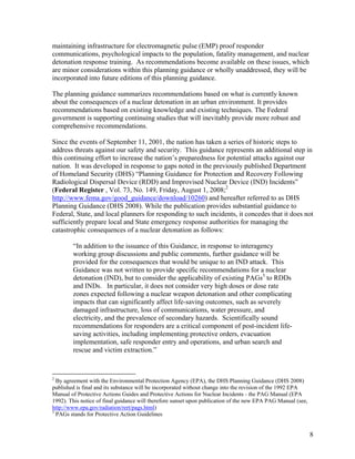 maintaining infrastructure for electromagnetic pulse (EMP) proof responder
communications, psychological impacts to the population, fatality management, and nuclear
detonation response training. As recommendations become available on these issues, which
are minor considerations within this planning guidance or wholly unaddressed, they will be
incorporated into future editions of this planning guidance.

The planning guidance summarizes recommendations based on what is currently known
about the consequences of a nuclear detonation in an urban environment. It provides
recommendations based on existing knowledge and existing techniques. The Federal
government is supporting continuing studies that will inevitably provide more robust and
comprehensive recommendations.

Since the events of September 11, 2001, the nation has taken a series of historic steps to
address threats against our safety and security. This guidance represents an additional step in
this continuing effort to increase the nation’s preparedness for potential attacks against our
nation. It was developed in response to gaps noted in the previously published Department
of Homeland Security (DHS) “Planning Guidance for Protection and Recovery Following
Radiological Dispersal Device (RDD) and Improvised Nuclear Device (IND) Incidents”
(Federal Register , Vol. 73, No. 149, Friday, August 1, 2008;2
http://www.fema.gov/good_guidance/download/10260) and hereafter referred to as DHS
Planning Guidance (DHS 2008). While the publication provides substantial guidance to
Federal, State, and local planners for responding to such incidents, it concedes that it does not
sufficiently prepare local and State emergency response authorities for managing the
catastrophic consequences of a nuclear detonation as follows:

        “In addition to the issuance of this Guidance, in response to interagency
        working group discussions and public comments, further guidance will be
        provided for the consequences that would be unique to an IND attack. This
        Guidance was not written to provide specific recommendations for a nuclear
        detonation (IND), but to consider the applicability of existing PAGs3 to RDDs
        and INDs. In particular, it does not consider very high doses or dose rate
        zones expected following a nuclear weapon detonation and other complicating
        impacts that can significantly affect life-saving outcomes, such as severely
        damaged infrastructure, loss of communications, water pressure, and
        electricity, and the prevalence of secondary hazards. Scientifically sound
        recommendations for responders are a critical component of post-incident life-
        saving activities, including implementing protective orders, evacuation
        implementation, safe responder entry and operations, and urban search and
        rescue and victim extraction.”



2
  By agreement with the Environmental Protection Agency (EPA), the DHS Planning Guidance (DHS 2008)
published is final and its substance will be incorporated without change into the revision of the 1992 EPA
Manual of Protective Actions Guides and Protective Actions for Nuclear Incidents - the PAG Manual (EPA
1992). This notice of final guidance will therefore sunset upon publication of the new EPA PAG Manual (see,
http://www.epa.gov/radiation/rert/pags.html)
3
  PAGs stands for Protective Action Guidelines


                                                                                                              8
 