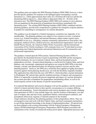 This guidance does not replace the DHS Planning Guidance (DHS 2008); however, it does
provide specific guidance for response in the damaged region surrounding a nuclear
detonation (i.e., within approximately three miles of a 10 kiloton (KT) device) and the life
threatening fallout region (i.e., where fallout is deposited within 10 – 20 miles of the
detonation site). The DHS Planning Guidance (DHS 2008) will continue to serve planners
who are preparing for the protection of populations beyond these immediately life-
threatening areas. The existing DHS Planning Guidance (DHS 2008), combined with this
planning guidance, provide more comprehensive guidance for emergency response planners
to prepare for responding to consequences of a nuclear detonation.

This guidance was developed by a Federal interagency committee (see Appendix A for
membership). The planning guidance was subject to two extensive reviews, a technical
review (e.g., Federal interagency and national laboratory subject matter experts) and a
stakeholder review (e.g., emergency response community representatives from police, fire,
emergency medical services, medical receivers, and professional organizations such as the
Health Physics Society, the American Public Works Association, and the International
Association of Fire Chiefs) resulting in 1650 comments from over 70 individual reviewers
representing nine Federal departments and national laboratories and 30 communities and
professional organizations.

The guidance is based upon the IND scenario, National Planning Scenario (NPS) #1,
provided by the Homeland Security Council in partnership with DHS and the interagency
Federal community, for use in national, Federal, State, and local homeland security
preparedness activities. Scenario-based planning is a useful tool for Federal, State, and local
planners, and, increasingly, departments and agencies are using the DHS NPSs to develop
strategic, concept, and operational plans for designing response exercises and for other
planning purposes. However, the NPSs have sometimes been applied as rigidly prescriptive
scenarios against which planning should occur, not with the flexibility originally intended.
This application has often been the case with NPS #1, which describes a nuclear detonation
in Washington, DC and provides specific modeled outcomes of impacts and consequences.
While it is impossible to predict the precise magnitude and impact of a nuclear detonation
this scenario provides a foundation for preparedness and planning efforts, as well as for
initial response actions in the absence of specific measurements.

It is expected that planners and exercise designers will use this guidance, and the scenario on
which it is based, and tailor them to their specific circumstances or to compare differing
inputs and assumptions. Factors that planners and exercise designers may consider changing
from parameters in NPS #1 may include target city, specific location of detonation, size and
type of weapon, date and time of day, population features, meteorological conditions, and
assumptions about local, regional, or national response to the incident.
Target audiences should use this planning guidance in their preparedness efforts. They are
encouraged to meet and work with their Federal, State, and local counterparts and partners,
as each bring important knowledge to the design of implementation plans. Of special note
are those planners with existing relationships with the Federal Emergency Management
Agency (FEMA) Radiological Emergency Preparedness (REP) Program associated with
communities in the vicinity of commercial nuclear power plants. Appropriate processes and



                                                                                               9
 