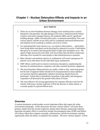 Chapter 1 - Nuclear Detonation Effects and Impacts in an
                    Urban Environment

                                      KEY POINTS

   1. There are no clear boundaries between damage zones resulting from a nuclear
      detonation, but generally, the light damage (LD) zone is characterized by broken
      windows and easily managed injuries; the moderate (MD) zone by significant
      building damage, rubble, downed utility poles, overturned automobiles, fires, and
      serious injuries; and the no-go (NG) zone by completely destroyed infrastructure
      and radiation levels resulting in unlikely survival of victims.
   2. It is anticipated that some injuries (e.g., eye injuries, blast injuries — particularly
      from flying debris and glass) can be prevented or reduced in severity if individuals
      that perceive an intense and unexpected flash of light seek immediate cover. The
      speed of light, perceived as the flash, will travel faster than the blast overpressure
      allowing a few seconds for some people to take limited protective measures.
   3. Blast, thermal, and radiation injuries in combination will result in prognoses for
      patients worse than those for the individual injury mechanisms.
   4. EMP effects could result in extensive electronics disruptions complicating the
      function of communications, computers, and other essential electronic equipment.
   5. The most hazardous fallout particles are readily visible as fine, sand-sized grains,
      but the lack of apparent fallout should not be misrepresented to mean radiation
      isn’t present; therefore appropriate radiation monitoring should always be
      performed.. Fallout that is immediately hazardous to the public and emergency
      responders will descend to the ground within about 24 hours.
   6. The most effective life-saving opportunities for response officials in the first 60
      minutes following a nuclear explosion will be the decision to safely shelter or
      evacuate people in expected fallout areas.




Overview
A nuclear detonation would produce several important effects that impact the urban
environment and people. In this discussion, the term “nuclear effects” will mean those
primary outputs from the nuclear explosion, namely blast, thermal, and prompt radiation.
Important secondary effects covered here include electromagnetic pulse (EMP) and fallout.
All of these effects have impacts on people, infrastructure, and the environment, and they
significantly affect the ability to respond to the incident. The term “nuclear impacts” will be


                                                                                                12
 