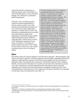 used to describe the consequences to                     A nuclear detonation produces an explosion
materials, people or the environment as a                far surpassing that of any conventional
result of nuclear effects, such as structural            explosive. An explosion occurs when an
damage, fire, radioactivity, and human                   exothermic reaction creates a rapidly
health consequences.                                     expanding fireball of hot gas or plasma. The
                                                         expanding fireball produces a destructive
                                                         shock wave. In a chemical-based explosion
Generally, when considering nuclear                      (such as dynamite or trinitrotoluene (TNT), a
explosion scenarios perpetrated by a                     common explosive), the heat produced
terrorist, experts assume a low-yield                    reaches several thousand degrees and creates
nuclear device detonated at ground level.4               a gaseous fireball on the order of a few
Low yield in this context ranges from                    meters in diameter. While energy in a
fractions of a kiloton (KT) to 10 KT. The                chemical explosion derives from reactions
descriptions and planning factors provided               between molecules, the energy released in a
in this document are based on the                        nuclear explosion derives from the splitting
                                                         (or fission) of atomic nuclei of uranium or
Department of Homeland Security (DHS)
                                                         plutonium (i.e., fissile material). Pound-for-
National Planning Scenario (NPS) #1,                     pound, a nuclear explosion releases ~10
which describes a nuclear device yield of                million times more energy than a chemical
10 KT detonated at ground level in an                    explosive. The heat in a nuclear explosion
urban environment. The effects of a                      reaches millions of degrees where matter
nuclear explosion less than 10 KT would                  becomes plasma. The nuclear fireball for a
be less; however, there is no easy or direct             10 KT nuclear device can achieve a diameter
correlation factor to use for scaling of                 of approximately 650 ft (200 meters), and the
effects.                                                 shock wave and degree of destruction is
                                                         correspondingly large.

Blast
The primary effect of a nuclear explosion is the blast that it generates. Blast generation is the
same in any kind of explosion. The blast originates from the rapidly expanding fireball of the
explosion, which generates a pressure wave front moving rapidly away from the point of
detonation. Blast is measured by the overpressure5 and dynamic pressure6 that it produces.
Initially, near the point of detonation for a surface nuclear burst (also referred to as ground
zero), the overpressure is extremely high (thousands of pounds per square inch (psi)
expanding out in all directions from the detonation at hundreds of miles per hour). With
increasing distance from ground zero, the overpressure and speed of the blast wave dissipate
to where they cease to be destructive (see Table 1.1).




4
  It should be noted that if a state-built weapon were available to terrorists, the presumption of low yield may no
longer hold.
5
  Pressure over and above atmospheric pressure, and measured in pounds per square inch (psi).
6
  Manifested as wind, dynamic pressure is a term associated with the velocity of flow and is measured in miles
per hour (mph).


                                                                                                                13
 
