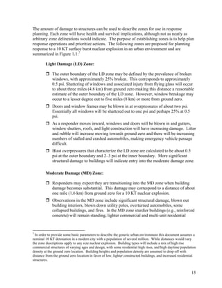 The amount of damage to structures can be used to describe zones for use in response
planning. Each zone will have health and survival implications, although not as neatly as
arbitrary zone delineations would indicate. The purpose of establishing zones is to help plan
response operations and prioritize actions. The following zones are proposed for planning
response to a 10 KT surface burst nuclear explosion in an urban environment and are
summarized in Figure 1.1:7

        Light Damage (LD) Zone:

             The outer boundary of the LD zone may be defined by the prevalence of broken
             windows, with approximately 25% broken. This corresponds to approximately
             0.5 psi. Shattering of windows and associated injury from flying glass will occur
             to about three miles (4.8 km) from ground zero making this distance a reasonable
             estimate of the outer boundary of the LD zone. However, window breakage may
             occur to a lesser degree out to five miles (8 km) or more from ground zero.
             Doors and window frames may be blown in at overpressures of about two psi.
             Essentially all windows will be shattered out to one psi and perhaps 25% at 0.5
             psi.
             As a responder moves inward, windows and doors will be blown in and gutters,
             window shutters, roofs, and light construction will have increasing damage. Litter
             and rubble will increase moving towards ground zero and there will be increasing
             numbers of stalled and crashed automobiles, making emergency vehicle passage
             difficult.
             Blast overpressures that characterize the LD zone are calculated to be about 0.5
             psi at the outer boundary and 2–3 psi at the inner boundary. More significant
             structural damage to buildings will indicate entry into the moderate damage zone.

        Moderate Damage (MD) Zone:

             Responders may expect they are transitioning into the MD zone when building
             damage becomes substantial. This damage may correspond to a distance of about
             one mile (1.6 km) from ground zero for a 10 KT nuclear explosion.
             Observations in the MD zone include significant structural damage, blown out
             building interiors, blown down utility poles, overturned automobiles, some
             collapsed buildings, and fires. In the MD zone sturdier buildings (e.g., reinforced
             concrete) will remain standing, lighter commercial and multi-unit residential



7
  In order to provide some basic parameters to describe the generic urban environment this document assumes a
nominal 10 KT detonation in a modern city with a population of several million. While distances would vary
the zone descriptions apply to any size nuclear explosion. Building types will include a mix of high rise
commercial structures of varying ages and design, with some residential high rises, and high daytime population
density at the ground zero location. Building heights and population density are assumed to drop off with
distance from the ground zero location in favor of low, lighter constructed buildings, and increased residential
structures.


                                                                                                             15
 