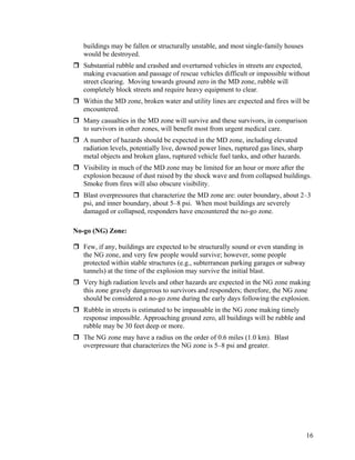 buildings may be fallen or structurally unstable, and most single-family houses
   would be destroyed.
   Substantial rubble and crashed and overturned vehicles in streets are expected,
   making evacuation and passage of rescue vehicles difficult or impossible without
   street clearing. Moving towards ground zero in the MD zone, rubble will
   completely block streets and require heavy equipment to clear.
   Within the MD zone, broken water and utility lines are expected and fires will be
   encountered.
   Many casualties in the MD zone will survive and these survivors, in comparison
   to survivors in other zones, will benefit most from urgent medical care.
   A number of hazards should be expected in the MD zone, including elevated
   radiation levels, potentially live, downed power lines, ruptured gas lines, sharp
   metal objects and broken glass, ruptured vehicle fuel tanks, and other hazards.
   Visibility in much of the MD zone may be limited for an hour or more after the
   explosion because of dust raised by the shock wave and from collapsed buildings.
   Smoke from fires will also obscure visibility.
   Blast overpressures that characterize the MD zone are: outer boundary, about 2–3
   psi, and inner boundary, about 5–8 psi. When most buildings are severely
   damaged or collapsed, responders have encountered the no-go zone.

No-go (NG) Zone:

   Few, if any, buildings are expected to be structurally sound or even standing in
   the NG zone, and very few people would survive; however, some people
   protected within stable structures (e.g., subterranean parking garages or subway
   tunnels) at the time of the explosion may survive the initial blast.
   Very high radiation levels and other hazards are expected in the NG zone making
   this zone gravely dangerous to survivors and responders; therefore, the NG zone
   should be considered a no-go zone during the early days following the explosion.
   Rubble in streets is estimated to be impassable in the NG zone making timely
   response impossible. Approaching ground zero, all buildings will be rubble and
   rubble may be 30 feet deep or more.
   The NG zone may have a radius on the order of 0.6 miles (1.0 km). Blast
   overpressure that characterizes the NG zone is 5–8 psi and greater.




                                                                                       16
 