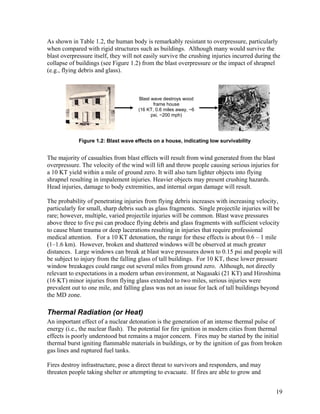 As shown in Table 1.2, the human body is remarkably resistant to overpressure, particularly
when compared with rigid structures such as buildings. Although many would survive the
blast overpressure itself, they will not easily survive the crushing injuries incurred during the
collapse of buildings (see Figure 1.2) from the blast overpressure or the impact of shrapnel
(e.g., flying debris and glass).



                                      Blast wave destroys wood
                                             frame house
                                      (16 KT, 0.6 miles away, ~6
                                            psi, ~200 mph)




             Figure 1.2: Blast wave effects on a house, indicating low survivability


The majority of casualties from blast effects will result from wind generated from the blast
overpressure. The velocity of the wind will lift and throw people causing serious injuries for
a 10 KT yield within a mile of ground zero. It will also turn lighter objects into flying
shrapnel resulting in impalement injuries. Heavier objects may present crushing hazards.
Head injuries, damage to body extremities, and internal organ damage will result.

The probability of penetrating injuries from flying debris increases with increasing velocity,
particularly for small, sharp debris such as glass fragments. Single projectile injuries will be
rare; however, multiple, varied projectile injuries will be common. Blast wave pressures
above three to five psi can produce flying debris and glass fragments with sufficient velocity
to cause blunt trauma or deep lacerations resulting in injuries that require professional
medical attention. For a 10 KT detonation, the range for these effects is about 0.6 – 1 mile
(1–1.6 km). However, broken and shattered windows will be observed at much greater
distances. Large windows can break at blast wave pressures down to 0.15 psi and people will
be subject to injury from the falling glass of tall buildings. For 10 KT, these lower pressure
window breakages could range out several miles from ground zero. Although, not directly
relevant to expectations in a modern urban environment, at Nagasaki (21 KT) and Hiroshima
(16 KT) minor injuries from flying glass extended to two miles, serious injuries were
prevalent out to one mile, and falling glass was not an issue for lack of tall buildings beyond
the MD zone.

Thermal Radiation (or Heat)
An important effect of a nuclear detonation is the generation of an intense thermal pulse of
energy (i.e., the nuclear flash). The potential for fire ignition in modern cities from thermal
effects is poorly understood but remains a major concern. Fires may be started by the initial
thermal burst igniting flammable materials in buildings, or by the ignition of gas from broken
gas lines and ruptured fuel tanks.

Fires destroy infrastructure, pose a direct threat to survivors and responders, and may
threaten people taking shelter or attempting to evacuate. If fires are able to grow and


                                                                                               19
 