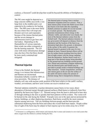 coalesce, a firestorm8 could develop that would be beyond the abilities of firefighters to
control.

The NG zone might be depicted as a
                                                     The thermal pulse of energy from a nuclear
large concrete rubble area (with a very              detonation originates from two sources. First, a
large hole in the middle) and is not                 short intense pulse of heat (the flash) occurs from
expected to be conducive for fueling                 the fission event itself, then the expanding
fires. The MD zone is the more likely                fireball continues to radiate for several seconds
the area where fires will erupt and                  as it rockets upward. The thermal pulse
threaten survivors and responders                    generates instantaneous direct energy in the
because of the intense thermal pulse                 infrared, visible, and ultraviolet wave bands, but
and the severe damage to                             most of the thermal radiation comes from the
infrastructure (such as gas lines and                fireball itself. The thermal radiation intensity at
fuel tanks). Depending on the                        any given point will depend on distance from the
                                                     detonation and the location of the burst (e.g.,
flammability of various materials,
                                                     detonation high above the ground, or detonation
blast winds can either extinguish or                 at the surface of the earth). In general, the
fan the burning materials. The LD                    thermal hazard is greatest in the case of a low-
zone with minor infrastructure damage                altitude air burst. General thermal effects will be
may also have fires but these should                 less for surface bursts resulting from less direct
be more easily contained and                         line-of-sight contact with the energy radiating
mitigated.                                           from the detonation. Surface bursts result in a
                                                     large part of the thermal energy being absorbed
                                                     by the ground and any buildings around ground
                                                     zero. Partial and sometimes complete shadowing
Thermal Injuries                                     from the thermal pulse and fireball may be
                                                     provided to people inside or behind buildings and
Close to the fireball, the thermal                   other structures. Terrain irregularities, moisture,
energy is so intense that infrastructure             and various gases in the air near the surface of
                                                     the earth will tend to reduce the amount of
and humans are incinerated.
                                                     thermal energy that is transported at distance.
Immediate lethality would be 100% in
close proximity. The distance of
lethality will vary with nuclear yield, position of the burst relative to the earth’s surface,
weather, environment, and how soon victims can receive medical care.

Thermal radiation emitted by a nuclear detonation causes burns in two ways; direct
absorption of thermal energy through exposed surfaces (flash burns) or indirectly from fires
ignited by the burst (see Figure 1.3). Thermal energy from the burst is delivered to bare skin
or through clothing to the skin so quickly that burn patterns will be evident. The victim will
be burned on the side facing the fireball. If people were out in the open and not protected by
terrain, buildings, or other shadowing structures, flash burns would be the most common
injuries among survivors. Tall city buildings between people and the burst provide
substantial shadowing from the burst and reduce the overall flash burn impact. People within
line of sight of the burst may be subject to burn injuries up to two miles away for a 10 KT

8
  A firestorm is a conflagration, which attains such intensity that it creates and sustains its own wind system that
draws oxygen into the inferno to continue fueling the fires.



                                                                                                                20
 