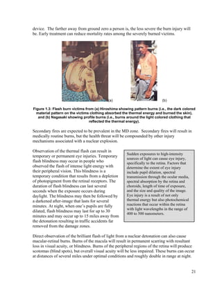 device. The farther away from ground zero a person is, the less severe the burn injury will
be. Early treatment can reduce mortality rates among the severely burned victims.




                                            (a)                              (b)

Figure 1.3: Flash burn victims from (a) Hiroshima showing pattern burns (i.e., the dark colored
  material pattern on the victims clothing absorbed the thermal energy and burned the skin),
   and (b) Nagasaki showing profile burns (i.e., burns around the light colored clothing that
                                 reflected the thermal energy).

Secondary fires are expected to be prevalent in the MD zone. Secondary fires will result in
medically routine burns, but the health threat will be compounded by other injury
mechanisms associated with a nuclear explosion.

Observation of the thermal flash can result in
                                                       Sudden exposures to high-intensity
temporary or permanent eye injuries. Temporary
                                                       sources of light can cause eye injury,
flash blindness may occur in people who                specifically to the retina. Factors that
observed the flash of intense light energy with        determine the extent of eye injury
their peripheral vision. This blindness is a           include pupil dilation, spectral
temporary condition that results from a depletion      transmission through the ocular media,
of photopigment from the retinal receptors. The        spectral absorption by the retina and
duration of flash blindness can last several           choroids, length of time of exposure,
seconds when the exposure occurs during                and the size and quality of the image.
daylight. The blindness may then be followed by        Eye injury is a result of not only
a darkened after-image that lasts for several          thermal energy but also photochemical
minutes. At night, when one’s pupils are fully         reactions that occur within the retina
                                                       with light wavelengths in the range of
dilated, flash blindness may last for up to 30
                                                       400 to 500 nanometers.
minutes and may occur up to 15 miles away from
the detonation resulting in traffic accidents far
removed from the damage zones.

Direct observation of the brilliant flash of light from a nuclear detonation can also cause
macular-retinal burns. Burns of the macula will result in permanent scarring with resultant
loss in visual acuity, or blindness. Burns of the peripheral regions of the retina will produce
scotomas (blind spots), but overall visual acuity will be less impaired. These burns can occur
at distances of several miles under optimal conditions and roughly double in range at night.


                                                                                                  21
 