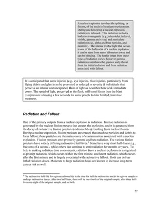 A nuclear explosion involves the splitting, or
                                                       fission, of the nuclei of uranium or plutonium.
                                                       During and following a nuclear explosion,
                                                       radiation is released. This radiation includes
                                                       both electromagnetic (e.g., ultraviolet, infrared,
                                                       visible, gamma and x-ray) and particulate
                                                       radiation (e.g., alpha and beta particles, and
                                                       neutrons). The intense visible light that occurs
                                                       is one of the hallmarks of a nuclear explosion;
                                                       it can be seen from many kilometers away and
                                                       can be blinding. The health threat from these
                                                       types of radiation varies; however gamma
                                                       radiation contributes the greatest early threat
                                                       from the initial radiation and from radiation
                                                       associated with fallout.



    It is anticipated that some injuries (e.g., eye injuries, blast injuries, particularly from
    flying debris and glass) can be prevented or reduced in severity if individuals that
    perceive an intense and unexpected flash of light as described here seek immediate
    cover. The speed of light, perceived as the flash, will travel faster than the blast
    overpressure allowing a few seconds for some people to take limited protective
    measures.




Radiation and Fallout

One of the primary outputs from a nuclear explosion is radiation. Intense radiation is
generated by the nuclear fission process that creates the explosion, and it is generated from
the decay of radioactive fission products (radionuclides) resulting from nuclear fission.
During a nuclear explosion, fission products are created that attach to particles and debris to
form fallout; these particles are the main source of contamination associated with a nuclear
explosion. Fission products emit primarily gamma and beta radiation. The various fission
products have widely differing radioactive half-lives.9 Some have very short half-lives (e.g.,
fractions of a second), while others can continue to emit radiation for months or years. To
help in making radiation dose assessments, radiation from a nuclear explosion is categorized
as prompt radiation, which occurs within the first minute, and latent radiation, which occurs
after the first minute and is largely associated with radioactive fallout. Both can deliver
lethal radiation doses. Moderate to large radiation doses are known to increase long-term
cancer risk as well.


9
  The radioactive half-life for a given radionuclide is the time for half the radioactive nuclei in a given sample to
undergo radioactive decay. After two half-lives, there will be one-fourth of the original sample, after three half-
lives one-eight of the original sample, and so forth.


                                                                                                                  22
 