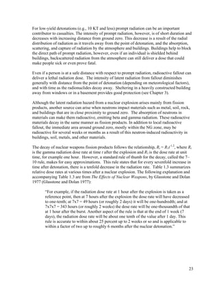 For low-yield detonations (e.g., 10 KT and less) prompt radiation can be an important
contributor to casualties. The intensity of prompt radiation, however, is of short duration and
decreases with increasing distance from ground zero. This decrease is a result of the radial
distribution of radiation as it travels away from the point of detonation, and the absorption,
scattering, and capture of radiation by the atmosphere and buildings. Buildings help to block
the direct path of prompt radiation, however, even if an individual is shielded behind
buildings, backscattered radiation from the atmosphere can still deliver a dose that could
make people sick or even prove fatal.

Even if a person is at a safe distance with respect to prompt radiation, radioactive fallout can
deliver a lethal radiation dose. The intensity of latent radiation from fallout diminishes
generally with distance from the point of detonation (depending on meteorological factors),
and with time as the radionuclides decay away. Sheltering in a heavily constructed building
away from windows or in a basement provides good protection (see Chapter 3).

Although the latent radiation hazard from a nuclear explosion arises mainly from fission
products, another source can arise when neutrons impact materials such as metal, soil, rock,
and buildings that are in close proximity to ground zero. The absorption of neutrons in
materials can make them radioactive, emitting beta and gamma radiation. These radioactive
materials decay in the same manner as fission products. In addition to local radioactive
fallout, the immediate area around ground zero, mostly within the NG zone, may be
radioactive for several weeks or months as a result of this neutron-induced radioactivity in
buildings, soil, metals, and other materials.

The decay of nuclear weapons fission products follows the relationship, Rt = R1t-1.2, where Rt
is the gamma radiation dose rate at time t after the explosion and R1 is the dose rate at unit
time, for example one hour. However, a standard rule of thumb for the decay, called the 7–
10 rule, makes for easy approximations. This rule states that for every sevenfold increase in
time after detonation, there is a tenfold decrease in the radiation rate. Table 1.3 summarizes
relative dose rates at various times after a nuclear explosion. The following explanation and
accompanying Table 1.3 are from The Effects of Nuclear Weapons, by Glasstone and Dolan
1977 (Glasstone and Dolan 1977):

       “For example, if the radiation dose rate at 1 hour after the explosion is taken as a
       reference point, then at 7 hours after the explosion the dose rate will have decreased
       to one-tenth; at 7x7 = 49 hours (or roughly 2 days) it will be one-hundredth; and at
       7x7x7 = 343 hours (or roughly 2 weeks) the dose rate will be one-thousandth of that
       at 1 hour after the burst. Another aspect of the rule is that at the end of 1 week (7
       days), the radiation dose rate will be about one tenth of the value after 1 day. This
       rule is accurate to within about 25 percent up to 2 weeks or so and is applicable to
       within a factor of two up to roughly 6 months after the nuclear detonation.”




                                                                                              23
 