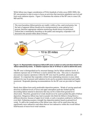 While fallout may trigger consideration of PAGs hundreds of miles away (DHS 2008), this
DF zone pertains to near-in areas to focus on activities that maximize population survival and
limit acute radiation injuries. Figure 1.4 illustrates the relation of the DF zone to zones LD,
MD and NG.


 The most hazardous fallout particles are readily visible as fine, sand-sized grains, but
 the lack of apparent fallout should not be misrepresented to mean radiation isn’t
 present; therefore appropriate radiation monitoring should always be performed..
 Fallout that is immediately hazardous to the public and emergency responders will
 descend to the ground within about 24 hours.



        MD
 LD           NG


                                   ~ 10 to 20 miles

                                           DF
Figure 1.4: Representative dangerous fallout (DF) zone in which an early and direct threat from
fallout radioactivity exists. A radiation exposure rate of 10 R/hour is used to delimit this zone.

The DF zone is distinguished not by structural damage, but by fallout radiation levels. A
radiation exposure rate of 10 R/hour is used to delimit this zone. This zone is a hazardous
area and any response operations within the DF zone must be justified, optimized, and
planned. It is important that responders refrain from undertaking missions in areas where
radioactivity may be present until radiation levels can be accurately determined and readily
monitored. Responder planning recommendations for the DF zone are provided in Chapter
2.

Rarely does fallout form easily predictable deposition patterns. Winds of varying speed and
direction at different levels of lower and upper atmosphere push the fireball and the
descending fallout material in directions that may not be evident from ground-level
observation. Therefore, ground-level winds should never be used to predict the path of fallout
deposition. Dangerous fallout may land on people who think the fallout is being blown a
different direction, because of upper-level winds; or early evacuation could prove ineffective,
even fatal, if planning assumes a straight line deposition pattern based on ground-level
winds. To add to the complication of the fallout zone, there will be small areas that are
significantly more radioactive and others that are less radioactive within the overall fallout
field because of micro-level wind variation.



                                                                                               25
 