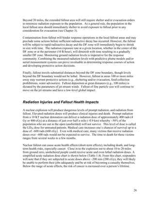 Beyond 20 miles, the extended fallout area will still require shelter and/or evacuation orders
to minimize radiation exposure to the population. As a general rule, the population in the
local fallout area should immediately shelter to avoid exposure to fallout prior to any
consideration for evacuation (see Chapter 3).

Contamination from fallout will hinder response operations in the local fallout areas and may
preclude some actions before sufficient radioactive decay has occurred. However, the fallout
will be subject to rapid radioactive decay and the DF zone will immediately begin to shrink
in size with time. The radiation exposure rate at a given location, whether in the center of the
DF zone or at the perimeter (10 R/hour), will diminish with time resulting in a gradually
smaller DF zone. Monitoring ground radiation levels is imperative for the response
community. Combining the measured radiation levels with predictive plume models and/or
aerial measurement systems can prove invaluable in determining response courses of action
and developing protective action decisions.

Finally, fallout travels substantial distances beyond the DF zone boundary, though levels
beyond the DF boundary would not be lethal. However, fallout in areas 100 or more miles
away may warrant protective actions (e.g., sheltering and/or evacuation, food collection
prohibitions, water advisories). Fallout deposition at great distances (e.g., 100 miles) is
dictated by the parameters of jet stream winds. Fallout of fine particle size will continue to
move on the jet streams and have a low-level global impact.


Radiation Injuries and Fallout Health Impacts

A nuclear explosion will produce dangerous levels of prompt radiation, and radiation from
fallout. Elevated radiation doses will produce clinical injuries and death. Prompt radiation
from a 10 KT nuclear detonation can deliver a radiation dose of approximately 400 rads (4
Gy or 400 cGy) at a distance of just over half a mile (~0.9 km) whereby ~50% of the
population who are out in the open (unshielded) will not survive. This level of dose is called
the LD50 dose for untreated patients. Medical care increases one’s chances of survival up to a
dose of ~600 rads (600 cGy). Even with medical care, many victims that receive radiation
doses over ~600 rads would not be expected to survive. The time to death for these victims
ranges from several weeks to a few months.

Nuclear fallout can cause acute health effects (short-term effects), including death, and long-
term health risks, especially cancer. Close in to the explosion out to about 10 to 20 miles
from ground zero, unsheltered people could receive acute and even lethal radiation doses. A
simplified acute radiation dose chart is shown below (Table 1.4). From this chart, responders
will note that if they are subjected to acute doses above ~200 rem (200 cGy), they will likely
be unable to perform their jobs adequately and be at risk of becoming a casualty themselves.
Below the range of acute effects, the risk of cancer is increased over a person’s lifetime.




                                                                                                 26
 