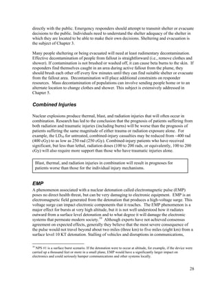 directly with the public. Emergency responders should attempt to transmit shelter or evacuate
decisions to the public. Individuals need to understand the shelter adequacy of the shelter in
which they are located to be able to make their own decisions. Sheltering and evacuation is
the subject of Chapter 3.

Many people sheltering or being evacuated will need at least rudimentary decontamination.
Effective decontamination of people from fallout is straightforward (i.e., remove clothes and
shower). If contamination is not brushed or washed off, it can cause beta burns to the skin. If
responders find themselves caught in an area during active fallout from the plume, they
should brush each other off every few minutes until they can find suitable shelter or evacuate
from the fallout area. Decontamination will place additional constraints on responder
resources. Mass decontamination of populations can involve sending people home or to an
alternate location to change clothes and shower. This subject is extensively addressed in
Chapter 5.

Combined Injuries

Nuclear explosions produce thermal, blast, and radiation injuries that will often occur in
combination. Research has led to the conclusion that the prognosis of patients suffering from
both radiation and traumatic injuries (including burns) will be worse than the prognosis of
patients suffering the same magnitude of either trauma or radiation exposure alone. For
example, the LD50 for untreated, combined-injury casualties may be reduced from ~400 rad
(400 cGy) to as low as 250 rad (250 cGy). Combined-injury patients who have received
significant, but less than lethal, radiation doses (100 to 200 rads, or equivalently, 100 to 200
cGy) will also require more support than those who have traumatic injuries alone.

     Blast, thermal, and radiation injuries in combination will result in prognoses for
     patients worse than those for the individual injury mechanisms.


EMP
A phenomenon associated with a nuclear detonation called electromagnetic pulse (EMP)
poses no direct health threat, but can be very damaging to electronic equipment. EMP is an
electromagnetic field generated from the detonation that produces a high-voltage surge. This
voltage surge can impact electronic components that it reaches. The EMP phenomenon is a
major effect for bursts at very high altitude, but it is not well understood how it radiates
outward from a surface level detonation and to what degree it will damage the electronic
systems that permeate modern society.10 Although experts have not achieved consensus
agreement on expected effects, generally they believe that the most severe consequence of
the pulse would not travel beyond about two miles (three km) to five miles (eight km) from a
surface level 10 KT detonation. Stalling of vehicles and disruptions in communications,

10
  NPS #1 is a surface burst scenario. If the detonation were to occur at altitude, for example, if the device were
carried up a thousand feet or more in a small plane, EMP would have a significantly larger impact on
electronics and could seriously hamper communications and other systems locally.


                                                                                                                28
 