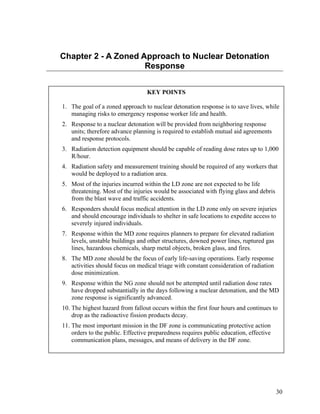Chapter 2 - A Zoned Approach to Nuclear Detonation
                     Response


                                  KEY POINTS

1. The goal of a zoned approach to nuclear detonation response is to save lives, while
   managing risks to emergency response worker life and health.
2. Response to a nuclear detonation will be provided from neighboring response
   units; therefore advance planning is required to establish mutual aid agreements
   and response protocols.
3. Radiation detection equipment should be capable of reading dose rates up to 1,000
   R/hour.
4. Radiation safety and measurement training should be required of any workers that
   would be deployed to a radiation area.
5. Most of the injuries incurred within the LD zone are not expected to be life
   threatening. Most of the injuries would be associated with flying glass and debris
   from the blast wave and traffic accidents.
6. Responders should focus medical attention in the LD zone only on severe injuries
   and should encourage individuals to shelter in safe locations to expedite access to
   severely injured individuals.
7. Response within the MD zone requires planners to prepare for elevated radiation
   levels, unstable buildings and other structures, downed power lines, ruptured gas
   lines, hazardous chemicals, sharp metal objects, broken glass, and fires.
8. The MD zone should be the focus of early life-saving operations. Early response
   activities should focus on medical triage with constant consideration of radiation
   dose minimization.
9. Response within the NG zone should not be attempted until radiation dose rates
   have dropped substantially in the days following a nuclear detonation, and the MD
   zone response is significantly advanced.
10. The highest hazard from fallout occurs within the first four hours and continues to
    drop as the radioactive fission products decay.
11. The most important mission in the DF zone is communicating protective action
    orders to the public. Effective preparedness requires public education, effective
    communication plans, messages, and means of delivery in the DF zone.




                                                                                        30
 
