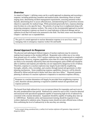 Overview
As stated in Chapter 1, defining zones can be a useful approach to planning and executing a
response, including predicting casualties and medical needs, determining where to locate
staging areas, determining incident management requirements, assessing potential worker
hazards, determining how to access affected areas, and determining how to prioritize mission
objectives especially for medical triage. While presented generically here, response planning
must be done on a city-specific basis. The priority of saving lives is emphasized along with
protecting emergency response workers. The zones in this recommended approach to nuclear
explosion emergency response are based on visual indicators of physical damage and on
radiation levels that will need to be measured in the field. The basic zones were described in
Chapter 1 and their use is expanded here.

     The goal of a zoned approach to nuclear detonation response is to save lives, while
     managing risks to emergency response worker life and health.



Zoned Approach to Response
The physical and radiological (fallout) impacts of nuclear explosion may be extensive
making local response to the incident difficult. Responder units within one or two miles
from ground zero of a surface, 10 KT nuclear explosion may be compromised or completely
nonfunctional. However, response capabilities more than five miles away from ground zero
are likely to be minimally affected by blast and electromagnetic pulse (EMP) and should be
able to mobilize and respond, provided they are not impacted by dangerous levels of fallout.
Therefore, response to a nuclear explosion may largely be provided by neighboring
boroughs, suburbs, cities, townships, and counties through mutual aid agreements or other
planning mechanisms. Some neighboring response capabilities, however, will be directly
affected by fallout and advised to shelter until dose rates have fallen.11 Regional response
planning in advance of a nuclear explosion is imperative to maximize response efficacy.

     Response to a nuclear detonation will largely be provided from neighboring response
     units; therefore advance planning is required to establish mutual aid agreements and
     response protocols.


The hazard from high radioactivity is an ever-present threat for responders and survivors in
the early postdetonation time period. Radioactivity cannot be seen or felt; it must be detected
and measured with specialized equipment capable of measuring high levels of radioactivity
consistent with a nuclear detonation. Equipment should be capable of reading dose rates up
to 1,000 R/hour. Radiation safety and measurement training should be required of any
workers deployed to radiation areas. Response teams should not enter affected areas without
first confirming the level of radioactivity in the area they are entering.


11
  In the scenario being considered here, a surface level nuclear explosion will generate a large amount of
dangerous fallout.


                                                                                                             31
 