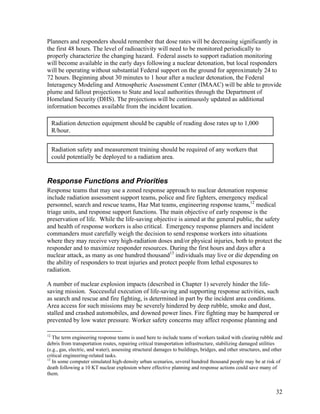 Planners and responders should remember that dose rates will be decreasing significantly in
the first 48 hours. The level of radioactivity will need to be monitored periodically to
properly characterize the changing hazard. Federal assets to support radiation monitoring
will become available in the early days following a nuclear detonation, but local responders
will be operating without substantial Federal support on the ground for approximately 24 to
72 hours. Beginning about 30 minutes to 1 hour after a nuclear detonation, the Federal
Interagency Modeling and Atmospheric Assessment Center (IMAAC) will be able to provide
plume and fallout projections to State and local authorities through the Department of
Homeland Security (DHS). The projections will be continuously updated as additional
information becomes available from the incident location.

     Radiation detection equipment should be capable of reading dose rates up to 1,000
     R/hour.


     Radiation safety and measurement training should be required of any workers that
     could potentially be deployed to a radiation area.


Response Functions and Priorities
Response teams that may use a zoned response approach to nuclear detonation response
include radiation assessment support teams, police and fire fighters, emergency medical
personnel, search and rescue teams, Haz Mat teams, engineering response teams,12 medical
triage units, and response support functions. The main objective of early response is the
preservation of life. While the life-saving objective is aimed at the general public, the safety
and health of response workers is also critical. Emergency response planners and incident
commanders must carefully weigh the decision to send response workers into situations
where they may receive very high-radiation doses and/or physical injuries, both to protect the
responder and to maximize responder resources. During the first hours and days after a
nuclear attack, as many as one hundred thousand13 individuals may live or die depending on
the ability of responders to treat injuries and protect people from lethal exposures to
radiation.

A number of nuclear explosion impacts (described in Chapter 1) severely hinder the life-
saving mission. Successful execution of life-saving and supporting response activities, such
as search and rescue and fire fighting, is determined in part by the incident area conditions.
Area access for such missions may be severely hindered by deep rubble, smoke and dust,
stalled and crashed automobiles, and downed power lines. Fire fighting may be hampered or
prevented by low water pressure. Worker safety concerns may affect response planning and

12
   The term engineering response teams is used here to include teams of workers tasked with clearing rubble and
debris from transportation routes, repairing critical transportation infrastructure, stabilizing damaged utilities
(e.g., gas, electric, and water), assessing structural damages to buildings, bridges, and other structures, and other
critical engineering-related tasks.
13
   In some computer simulated high-density urban scenarios, several hundred thousand people may be at risk of
death following a 10 KT nuclear explosion where effective planning and response actions could save many of
them.


                                                                                                                 32
 