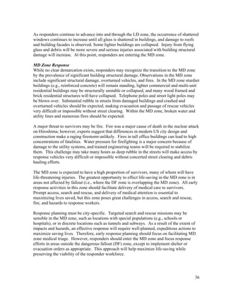 As responders continue to advance into and through the LD zone, the occurrence of shattered
windows continues to increase until all glass is shattered in buildings, and damage to roofs
and building facades is observed. Some lighter buildings are collapsed. Injury from flying
glass and debris will be more severe and serious injuries associated with building structural
damage will increase. At this point, responders are entering the MD zone.

MD Zone Response
While no clear demarcation exists, responders may recognize the transition to the MD zone
by the prevalence of significant building structural damage. Observations in the MD zone
include significant structural damage, overturned vehicles, and fires. In the MD zone sturdier
buildings (e.g., reinforced concrete) will remain standing, lighter commercial and multi-unit
residential buildings may be structurally unstable or collapsed, and many wood framed and
brick residential structures will have collapsed. Telephone poles and street light poles may
be blown over. Substantial rubble in streets from damaged buildings and crashed and
overturned vehicles should be expected, making evacuation and passage of rescue vehicles
very difficult or impossible without street clearing. Within the MD zone, broken water and
utility lines and numerous fires should be expected.

A major threat to survivors may be fire. Fire was a major cause of death in the nuclear attack
on Hiroshima; however, experts suggest that differences in modern US city design and
construction make a raging firestorm unlikely. Fires in tall office buildings can lead to high
concentrations of fatalities. Water pressure for firefighting is a major concern because of
damage to the utility systems, and trained engineering teams will be required to stabilize
them. This challenge may take many hours as deep rubble in the streets will make access by
response vehicles very difficult or impossible without concerted street clearing and debris
hauling efforts.

The MD zone is expected to have a high proportion of survivors, many of whom will have
life-threatening injuries. The greatest opportunity to effect life-saving in the MD zone is in
areas not affected by fallout (i.e., where the DF zone is overlapping the MD zone). All early
response activities in this zone should facilitate delivery of medical care to survivors.
Prompt access, search and rescue, and delivery of medical attention is essential to
maximizing lives saved, but this zone poses great challenges in access, search and rescue,
fire, and hazards to response workers.

Response planning must be city-specific. Targeted search and rescue missions may be
sensible in the MD zone, such as locations with special populations (e.g., schools or
hospitals), or in discrete locations such as tunnels and subways. As a result of the extent of
impacts and hazards, an effective response will require well-planned, expeditious actions to
maximize saving lives. Therefore, early response planning should focus on facilitating MD
zone medical triage. However, responders should enter the MD zone and focus response
efforts in areas outside the dangerous fallout (DF) zone, except to implement shelter or
evacuation orders as appropriate. This approach will help maximize life-saving while
preserving the viability of the responder workforce.




                                                                                             36
 