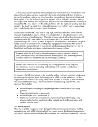 The MD zone presents significant hazards to response workers that must be considered and
planned for, including elevated radiation levels, unstable buildings and other structures,
downed power lines, ruptured gas lines, hazardous chemicals, and sharp metal objects and
broken glass. Fires fed by broken gas lines, ruptured vehicle fuel tanks, and other sources
will be prevalent and may pose a significant danger to survivors and responders. Visibility in
much of the MD zone may be low for an hour or more after the explosion resulting from dust
raised by the shock wave and from collapsed buildings. Low visibility may be exacerbated
and extended in duration because of smoke from fires.

Radiation levels in the MD zone may be very high, especially in the first hours after the
incident. High radiation may be a result of local deposition of fallout debris and/or from
neutron activation of local materials. Where the primary path of fallout deposition (the DF
zone) crosses the MD zone, radiation levels are expected to be elevated and pose an
imminent danger for 12 hours or more. Responders advancing into a zone should always be
led by radiation assessment teams or adequately equipped and trained Haz Mat teams to
characterize the radiation threat. A mission into a radioactive zone should always have a
benefit that justifies the anticipated radiation dose to response workers.

 Response within the MD zone requires planners to prepare for elevated radiation
 levels, unstable buildings and other structures, downed power lines, ruptured gas lines,
 hazardous chemicals, sharp metal objects, broken glass, and fires.


 The MD zone should be the focus of early life-saving operations. Early response
 activities should focus on facilitating medical triage with constant consideration of
 radiation dose minimization.


In summary, the MD zone should be the heart of a nuclear explosion response, with the goal
of managing the impacted scene through aggressive rubble removal and site access, fire
suppression, and structural and utility stabilization, in order to facilitate expeditious search
and rescue and medical triage. Response planners should develop plans for MD zone
response that includes:

   •   Establishing nuclear emergency response protocols that maximize life-saving
       potential
   •   Organizing neighboring response units
   •   Establishing Incident Command (IC)
   •   Deploying radiation assessment teams, engineering response teams (e.g., road
       clearing, debris hauling capabilities), Haz Mat and search and rescue teams, and
       medical response teams

NG Zone Response
Once the responder recognizes severe damage to infrastructure such as complete building
destruction and high rubble piles completely preventing access, the chance of encountering
survivors is minimal, and prohibitive risks to response workers should be assumed. However,


                                                                                              37
 