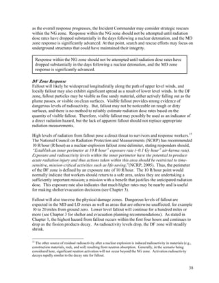 as the overall response progresses, the Incident Commander may consider strategic rescues
within the NG zone. Response within the NG zone should not be attempted until radiation
dose rates have dropped substantially in the days following a nuclear detonation, and the MD
zone response is significantly advanced. At that point, search and rescue efforts may focus on
underground structures that could have maintained their integrity.

     Response within the NG zone should not be attempted until radiation dose rates have
     dropped substantially in the days following a nuclear detonation, and the MD zone
     response is significantly advanced.

DF Zone Response
Fallout will likely be widespread longitudinally along the path of upper level winds, and
locally fallout may also exhibit significant spread as a result of lower level winds. In the DF
zone, fallout particles may be visible as fine sandy material, either actively falling out as the
plume passes, or visible on clean surfaces. Visible fallout provides strong evidence of
dangerous levels of radioactivity. But, fallout may not be noticeable on rough or dirty
surfaces, and there is no method to reliably estimate radiation dose rates based on the
quantity of visible fallout. Therefore, visible fallout may possibly be used as an indicator of
a direct radiation hazard, but the lack of apparent fallout should not replace appropriate
radiation measurements.

High levels of radiation from fallout pose a direct threat to survivors and response workers.15
The National Council on Radiation Protection and Measurements (NCRP) has recommended
10 R/hour (R/hour) as a nuclear-explosion fallout zone delimiter, stating responders should,
“Establish an inner perimeter at 10 R hour-1 exposure rate (~0.1 Gy hour-1 air-kerma rate).
Exposure and radioactivity levels within the inner perimeter have the potential to produce
acute radiation injury and thus actions taken within this area should be restricted to time-
sensitive, mission-critical activities such as life-saving.”(NCRP, 2005). Thus, the perimeter
of the DF zone is defined by an exposure rate of 10 R/hour. The 10 R/hour point would
normally indicate that workers should return to a safe area, unless they are undertaking a
sufficiently important mission; a mission with a benefit that justifies the anticipated radiation
dose. This exposure rate also indicates that much higher rates may be nearby and is useful
for making shelter/evacuation decisions (see Chapter 3).

Fallout will also traverse the physical damage zones. Dangerous levels of fallout are
expected in the MD and LD zones as well as areas that are otherwise unaffected, for example
10 to 20 miles from ground zero. Lower level fallout will continue for a hundred miles or
more (see Chapter 3 for shelter and evacuation planning recommendations). As stated in
Chapter 1, the highest hazard from fallout occurs within the first four hours and continues to
drop as the fission products decay. As radioactivity levels drop, the DF zone will steadily
shrink.

15
  The other source of residual radioactivity after a nuclear explosion is induced radioactivity in materials (e.g.,
construction materials, rock, and soil) resulting from neutron absorption. Generally, in the scenario being
considered here, significant neutron activation will not occur beyond the NG zone. Activation radioactivity
decays rapidly similar to the decay rate for fallout.


                                                                                                                 38
 