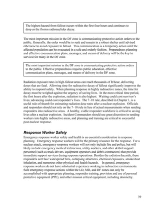 The highest hazard from fallout occurs within the first four hours and continues to
 drop as the fission radionuclides decay.


The most important mission in the DF zone is communicating protective action orders to the
public. Generally, the order would be to seek and remain in a robust shelter until advised
otherwise to avoid exposure to fallout. This communication is a temporary action until the
affected population can be evacuated in a safe and orderly fashion. Preparedness planning
and effective communication plans, messages, and means of delivery will be the key to
survival for many in the DF zone.

 The most important mission in the DF zone is communicating protective action orders
 to the public. Effective preparedness requires public education, effective
 communication plans, messages, and means of delivery in the DF zone.

Radiation exposure rates in high-fallout areas can reach thousands of R/hour, delivering
doses that are fatal. Allowing time for radioactive decay of fallout significantly improves the
ability to respond safely. When planning response in highly radioactive zones, the time for
decay must be weighed against the urgency of saving lives. In the most critical time period,
the first hours after the explosion, radiation is also highest. Waiting could cost survivor’s
lives; advancing could cost responder’s lives. The 7–10 rule, described in Chapter 1, is a
useful rule-of-thumb for estimating radiation dose rates after a nuclear explosion. Officials
and responders should not rely on the 7–10 rule in lieu of actual measurements when sending
responders into radioactive areas. A healthy, viable responder workforce is critical to saving
lives after a nuclear explosion. Incident Commanders should use great discretion in sending
workers into highly radioactive areas, and planning and training are critical to successful
post-nuclear response.


Response Worker Safety
Emergency response worker safety and health is an essential consideration in response
planning. Emergency response workers will be the primary resource for the response. For a
nuclear attack, emergency response workers will not only include fire and police, but will
likely include emergency medical technicians, utility workers, and other skilled support
personnel (such as truck drivers, equipment operators and debris contractors) that provide
immediate support services during response operations. Besides the radiation hazards, these
responders will face widespread fires, collapsing structures, chemical exposures, smoke/dust
inhalation, and numerous other physical and health hazards. In general, emergency
response workers do not have substantial experience working in radioactive environments.
Safe emergency response actions within the LD, MD, and DF zones can only be
accomplished with appropriate planning, responder training, provision and use of personal
protective equipment (PPE), and other mission critical equipment, including dosimetry.




                                                                                            39
 
