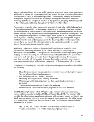 Most organizations have a safety and health management program, but no single organization
will be able to manage the vast array of significant hazards that must be conducted in order to
sustain resources for all of the response operations. An emergency response worker safety
management program for this scenario will need to be integrated into overall operations,
reviewing the tasks and occupations involved in the operations, analyzing the hazards posed
to the workers, and establishing the necessary protection for the workers.

An emergency responder safety management program will need to be established as early on
in the response as possible. Local responders would need to establish a base-level program
that would expand as more response organizations arrive. As more organizations are brought
into the response safety representatives of these organizations will need to be integrated. The
safety management program will also need subject matter experts on the safety precautions
necessary for the vast array of hazards. The challenge of the safety management program
will be the need to track and analyze dosimetry for those responders who have entered the
impacted area and provide this information back to the Incident Commander in a timely
manner for making future operational decisions.

Monitoring exposures of workers is significantly different from the atmospheric and
environmental monitoring performed by the Federal Radiological Monitoring and
Assessment Center (FRMAC). Atmospheric and environmental monitoring supports general
mapping and plume modeling, but worker monitoring will need to address the specific dose
received by each individual responder. Rather than general monitoring devices, each
individual responder will likely need a dosimeter. Preparedness activities need to address
how response organizations will obtain the vast quantity of dosimeters that will be needed.

Components of the emergency responder safety management program would need to include
the following:

   •   Hazard risk assessments for each operation to minimize exposure during the response
   •   Worker safety and health needs assessment
   •   PPE including respirators for every responder
   •   Dosimetry including electronic alarming dosimeters
   •   Data management to track responders and their accumulated dose should be
       performed
   •   Training and communication will need to be performed
   •   Preparations for a medical surveillance program will need to be performed

The DHS Planning Guidance (DHS 2008) provided a summary of radiation emergency
worker guidelines, similar to the EPA 1992 PAG Manual (EPA 1992). The summary table
provided the following dose guidelines in alignment with emergency worker activities: 5 rem
for all response actions, 10 rem for protecting valuable property necessary for public welfare
(e.g., power plants), and 25 rem for lifesaving activities. The 25rem dose recommendation
was footnoted as follows:

       “EPA’s 1992 PAG Manual states that “Situations may also rarely occur in
       which a dose in excess of 25 rem for emergency exposure would be


                                                                                            40
 