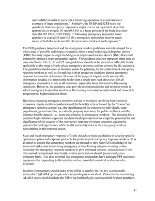 unavoidable in order to carry out a lifesaving operation or avoid extensive
       exposure of large populations.” Similarly, the NCRP and ICRP raise the
       possibility that emergency responders might receive an equivalent dose that
       approaches or exceeds 50 rem (0.5 Sv) to a large portion of the body in a short
       time (NCRP 1993; ICRP 1996). If lifesaving emergency responder doses
       approach or exceed 50 rem (0.5 Sv), emergency responders must be made
       aware of both the acute and the chronic (cancer) risks of such exposure.”

The DHS guidance document and the emergency worker guidelines were developed for a
wide range of possible radiological scenarios, from a small radiological dispersal device
(RDD) that may impact a single building to an improvised nuclear device (IND) that could
potentially impact a large geographic region. The guidance does not represent strict dose or
dose rate limits. The 5, 10, and 25 rem guidelines should not be viewed as inflexible limits
applicable to the range of early phase emergency response actions covered by this guidance.
The guidelines should serve as decision points for planning for the protection of emergency
response workers as well as for making worker protection decisions during emergency
response to a nuclear detonation. Because of the range of impacts and case-specific
information needed, it is impossible to develop a single turn-back dose level for all
emergency responders to use in all situations, especially those that involve life-saving
operations. However, the guidance does provide recommendations and decision points at
which emergency responders must have the training necessary to understand and consent to
progressively higher radiation doses.

Decisions regarding emergency response actions in incidents involving high-radiation
exposures require careful consideration of the benefits to be achieved by the “rescue” or
emergency response action (e.g., the significance of the outcome to individuals, large
populations, general welfare, or valuable property necessary for public welfare), and the
potential health impacts (i.e., acute and chronic) to emergency workers. The planning for a
potential high-radiation exposure incident should provide how to weigh the potential for and
significance of the success of the emergency response or rescue operation against the
potential for and significance of the health and safety risks to the emergency workers
participating in the response action.

State and local emergency response officials should use these guidelines to develop specific
operational plans and response protocols for protection of emergency response workers. It is
essential to ensure that emergency workers are trained so they have full knowledge of the
associated risks prior to initiating emergency action. Having adequate training is also
necessary for emergency response workers to give informed consent. Indeed above 5 rem
(the normal occupational dose limit), worker participation should proceed only on a
voluntary basis. It is also essential that emergency responders have adequate PPE and other
equipment for responding to the incident and are provided a medical evaluation after
exposure.

Incident Commanders should make every effort to employ the “as low as reasonably
achievable” (ALARA) principle when responding to an incident. Protocols for maintaining
ALARA doses should include the following health physics and industrial hygiene practices:



                                                                                           41
 