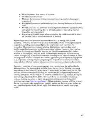 •   Maintain distance from sources of radiation
       •   Shield the radiation source
       •   Minimize the time spent in the contaminated area (e.g., rotation of emergency
           responders)
       •   Use personal dosimeters (radiation badges) and alarming dosimeters to determine
           dose
       •   Properly select and use respirators and other personal protective equipment (PPE),
           appropriate for minimizing dose to internally deposited radioactive materials
           (e.g., alpha and beta emitters)
       •   Use prophylactic medications, when appropriate, that block the uptake or reduce
           the retention time of radioactive material in the body

Responding to a nuclear detonation in communities will be extremely difficult and
hazardous. Therefore, it is absolutely essential that there be detailed advance planning and
preparation, including purchasing and prepositioning the necessary equipment for
responders. Planning should include evaluating data (radiation survey and personal
monitoring) and information on possible or anticipated radiation exposures from a nuclear
explosion, developing procedures for reducing and controlling exposures of all workers
involved in the emergency response action, and developing appropriate decision-making
criteria for responding to the nuclear detonation. Planning should also address how to obtain
and preposition essential equipment that includes appropriate personal protective equipment
(e.g., respirators, clothing) for protecting emergency responders who enter contaminated
areas, radiation detection meters or other measurement equipment, and personal dosimeters.

Respiratory protection of emergency responders is an essential issue that will need to be
addressed during the planning phase and also during the emergency. Initially, emergency
responders will need respiratory protection as exposure levels are being characterized. The
National Institute of Occupational Safety and Health (NIOSH) has prepared guidance on
selecting appropriate PPE for response to terrorism incidents involving chemical, biological,
and radiological events (DHHS, 2008). OSHA's web site is a resource for emergency
response planning and action as it provides guidance on the proper use of respiratory
protection equipment (http://www.osha.gov/). Effective advance planning will help to ensure
that the emergency worker guidelines are correctly applied and that emergency workers are
not exposed to radiation levels that are higher than necessary in the specific emergency
action.




                                                                                           42
 