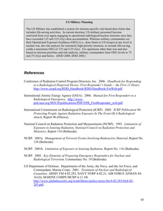 US Military Planning

 The US Military has established a system for mission-specific risk-based dose limits that
 includes life-saving activities. In current doctrine, US military personnel become
 restricted from ever again engaging in operational radiological/nuclear missions once they
 have exceeded 125 rad (125 cGy) dose accumulation. Whereas military commanders set
 their Operational Exposure Guidance (OEG) (i.e., dose limits to US troops) at any level in
 nuclear war, the risk analysis for extremely high-priority missions, to include life-saving,
 yields a maximum OEG of 125 rad (125 cGy). For operations other than war and also
 based on mission priorities and risk analysis, military commanders limit OEG levels to 75
 rad (75 cGy) and below. (DOD 2008; DOD 2001)




References

Conference of Radiation Control Program Directors, Inc. 2006. Handbook for Responding
      to a Radiological Dispersal Device. First Responder’s Guide— the First 12 Hours.
      http://www.crcpd.org/RDD_Handbook/RDD-Handbook-ForWeb.pdf.

International Atomic Energy Agency (IAEA). 2006. Manual for First Responders to a
        Radiological Emergency. http://www-
        pub.iaea.org/MTCD/publications/PDF/EPR_FirstResponder_web.pdf.

International Commission on Radiological Protection (ICRP). 2005. ICRP Publication 96:
        Protecting People Against Radiation Exposure In The Event Of A Radiological
        Attack, Report 96 (Ottawa).

National Council on Radiation Protection and Measurements (NCRP). 1993. Limitation of
       Exposure to Ionizing Radiation, National Council on Radiation Protection and
       Measures, Report 116 (Bethesda).

NCRP. 2001a. Management of Terrorist Events Involving Radioactive Material, Report No.
     138 (Bethesda).

NCRP. 2001b. Limitation of Exposure to Ionizing Radiation. Report No. 116 (Bethesda).

NCRP. 2005. Key Elements of Preparing Emergency Responders for Nuclear and
     Radiological Terrorism, Commentary No. 19 (Bethesda).

US Department of Defense. Departments of the Army, the Navy, and the Air Force, and
      Commandant, Marine Corps. 2001. Treatment of Nuclear and Radiological
      Casualties. ARMY FM 4-02.283, NAVY NTRP 4-02.21, AIR FORCE AFMAN 44-
      161(I), MARINE CORPS MCRP 4-11.1B.
      http://www.globalsecurity.org/wmd/library/policy/army/fm/4-02-283/fm4-02-
      283.pdf.



                                                                                                45
 