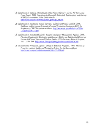 US Department of Defense. Departments of the Army, the Navy, and the Air Force, and
      Coast Guard. 2008 Operations in Chemical, Biological, Radiological, and Nuclear
      (CBRN) Environments, Joint Publication 3-11.
      http://www.dtic.mil/doctrine/jel/new_pubs/jp3_11.pdf.

US Department of Health and Human Services. Centers for Disease Control. 2008.
      Guidance on Emergency Responder Personal Protective Equipment (PPE) for
      Response to CBRN Terrorism Incidents. http://www.cdc.gov/niosh/docs/2008-
      132/pdfs/2008-132.pdf.

US Department of Homeland Security. Federal Emergency Management Agency. 2008.
      Planning Guidance for Protection and Recovery Following Radiological Dispersal
      Device (RDD) and Improvised Nuclear Device (IND) Incidents, Federal Register,
      Vol. 73, No. 149. http://www.fema.gov/good_guidance/download/10260.

US Environmental Protection Agency. Office of Radiation Programs. 1992. Manual of
      Protective Actions Guides and Protective Actions for Nuclear Incidents.
      http://www.epa.gov/radiation/docs/er/400-r-92-001.pdf.




                                                                                       46
 