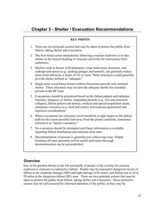 Chapter 3 - Shelter / Evacuation Recommendations

                                     KEY POINTS

     1. There are two principle actions that may be taken to protect the public from
        fallout: taking shelter and evacuation.
     2. The best initial action immediately following a nuclear explosion is to take
        shelter in the nearest building or structure and listen for instructions from
        authorities.
     3. Shelters such as houses with basements, large multi-story structures, and
        underground spaces (e.g., parking garages and tunnels), can generally reduce
        doses from fallout by a factor of 10, or more. These structures would generally
        provide shelter defined as “adequate.”
     4. Single-story wood frame houses without basements provide only minimal
        shelter. These structures may not provide adequate shelter for extended
        periods in the DF zone.
     5. Evacuations should be prioritized based on the fallout pattern and radiation
        intensity, adequacy of shelter, impending hazards (e.g., fire and structural
        collapse), fallout pattern and density, medical and special population needs,
        sustenance resources (e.g. food and water), and response operational and
        logistical considerations.
     6. When evacuations are executed, travel should be at right angles to the fallout
        path (to the extent possible) and away from the plume centerline, sometimes
        referred to as “lateral evacuation.”
     7. No evacuation should be attempted until basic information is available
        regarding fallout distribution and radiation dose rates.
     8. Decontamination of persons is generally not a lifesaving issue. Simply
        brushing off outer garments will be useful until more thorough
        decontamination can be accomplished.




Overview
One of the greatest threats to the life and health of people in the vicinity of a nuclear
explosion is exposure to radioactive fallout. People may be exposed to dangerous levels of
fallout in the moderate damage (MD) and light damage (LD) zones, and further out to 10 or
20 miles in the dangerous fallout (DF) zone. There are two principle actions that may be
taken to protect the public from fallout: taking shelter and evacuation. These protective
actions may be self-executed by informed members of the public, or they may be


                                                                                          47
 