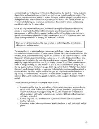 communicated and orchestrated by response officials during the incident. Timely decisions
about shelter and evacuation are critical to saving lives and reducing radiation injuries. The
effective implementation of protective actions during an incident is largely dependent on pre-
event preparedness and dissemination of guidance to the public. This section provides an
overview of sheltering and evacuation and describes the protective actions and planning
considerations for the decision-maker.

Given the large uncertainties involved, recommendations presented here are necessarily
general in nature and should be used to inform city-specific response planning and
preparedness. In addition, both responders and the public will need to consider their own
specific circumstances (physical condition, ease of egress, access to evacuation routes, and
access to adequate shelter) in deciding the best course of action.

 There are two principle actions that may be taken to protect the public from fallout:
 taking shelter and evacuation.


The standard ways to reduce radiation exposure are as follows: reduce time in the zone,
increase distance from the source of radiation (the fallout), and/or use of dense materials (like
concrete, brick, or earth) as shielding against the radiation. In the case of widespread fallout,
the primary protective actions are to take shelter and to evacuate. Evacuation reduces time
spent exposed to radiation; the goal, of course, is to avoid exposure. Sheltering protects
people by (a) providing shielding, and (b) increasing distance from fallout, especially in the
center of a large building. To take "shelter" as used in this document means going in, or
staying in, any enclosed structure to escape direct exposure to fallout. “Shelter” may include
the use of pre-designated facilities or locations. It also includes locations readily available at
the time of need, including staying inside where you are, or going immediately indoors in
any readily available structure. “Adequate” shelter is shelter that protects against acute
radiation effects, and significantly reduces radiation dose to occupants during an extended
period.

The objectives of guidance in this chapter are as follows:

   •   Protect the public from the acute effects of high radiation exposure associated with
       fallout in the initial 72 hours after a nuclear explosion. Generally, symptoms will
       occur with radiation doses approaching 100 rad. The potential for acute radiation
       effects increases with higher radiation doses, and above 200 rad medical treatment
       will likely be needed.
   •   Reduce long-term risks from radiation exposure associated with fallout from a
       nuclear explosion.
   •   Ensure that actions taken result in more benefit than harm to both individuals and the
       public.




                                                                                               48
 