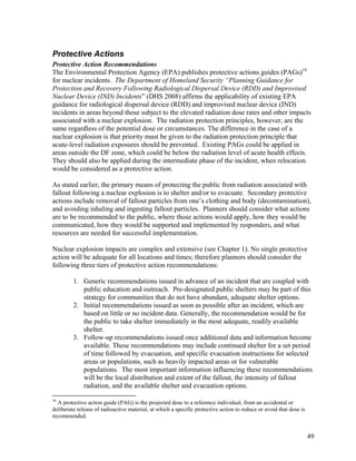 Protective Actions
Protective Action Recommendations
The Environmental Protection Agency (EPA) publishes protective actions guides (PAGs)16
for nuclear incidents. The Department of Homeland Security “Planning Guidance for
Protection and Recovery Following Radiological Dispersal Device (RDD) and Improvised
Nuclear Device (IND) Incidents” (DHS 2008) affirms the applicability of existing EPA
guidance for radiological dispersal device (RDD) and improvised nuclear device (IND)
incidents in areas beyond those subject to the elevated radiation dose rates and other impacts
associated with a nuclear explosion. The radiation protection principles, however, are the
same regardless of the potential dose or circumstances. The difference in the case of a
nuclear explosion is that priority must be given to the radiation protection principle that
acute-level radiation exposures should be prevented. Existing PAGs could be applied in
areas outside the DF zone, which could be below the radiation level of acute health effects.
They should also be applied during the intermediate phase of the incident, when relocation
would be considered as a protective action.

As stated earlier, the primary means of protecting the public from radiation associated with
fallout following a nuclear explosion is to shelter and/or to evacuate. Secondary protective
actions include removal of fallout particles from one’s clothing and body (decontamination),
and avoiding inhaling and ingesting fallout particles. Planners should consider what actions
are to be recommended to the public, where those actions would apply, how they would be
communicated, how they would be supported and implemented by responders, and what
resources are needed for successful implementation.

Nuclear explosion impacts are complex and extensive (see Chapter 1). No single protective
action will be adequate for all locations and times; therefore planners should consider the
following three tiers of protective action recommendations:

         1. Generic recommendations issued in advance of an incident that are coupled with
            public education and outreach. Pre-designated public shelters may be part of this
            strategy for communities that do not have abundant, adequate shelter options.
         2. Initial recommendations issued as soon as possible after an incident, which are
            based on little or no incident data. Generally, the recommendation would be for
            the public to take shelter immediately in the most adequate, readily available
            shelter.
         3. Follow-up recommendations issued once additional data and information become
            available. These recommendations may include continued shelter for a set period
            of time followed by evacuation, and specific evacuation instructions for selected
            areas or populations, such as heavily impacted areas or for vulnerable
            populations. The most important information influencing these recommendations
            will be the local distribution and extent of the fallout, the intensity of fallout
            radiation, and the available shelter and evacuation options.

16
  A protective action guide (PAG) is the projected dose to a reference individual, from an accidental or
deliberate release of radioactive material, at which a specific protective action to reduce or avoid that dose is
recommended.


                                                                                                                    49
 