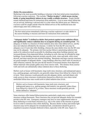 Shelter Recommendations
Sheltering in the most accessible building or structure is the best initial action immediately
following a nuclear explosion. This includes "Shelter-in-place", which means staying
inside, or going immediately indoors in any readily available structure. People should
remain sheltered and listen for instructions from authorities. Even in areas where fallout has
not yet arrived, sheltering is advised until it is clear where the fallout areas are. Otherwise,
evacuees could be caught outside when the fallout arrives or flee unaffected areas and
unknowingly enter into a fallout area.

 The best initial action immediately following a nuclear explosion is to take shelter in
 the nearest building or structure and listen for instructions from authorities.


 “Adequate shelter” is defined as shelter that protects against acute radiation effects,
and significantly reduces radiation dose to occupants during an extended period. The
adequacy of shelter is a function of initial radiation dose rates when fallout arrives, and the
dose rate reduction afforded by the structure. A shelter far from the DF zone may be
adequate even if it provides little shielding, whereas the same shelter close into the DF zone
may not be adequate. The primary risk from nuclear fallout is penetrating radiation that
needs to be reduced as much as possible by shielding using dense building material, and
increased distance from deposited fallout, including on roofs, that may be afforded by large
buildings. Good shielding materials include concrete, brick, stone and earth, while wood,
drywall, and sheet metal provide minimal shielding. Basements and large concrete structures
are good examples of adequate shelter. Large buildings often have thick walls of concrete or
other refractory material, but also provide the benefit of increased distance from deposited
fallout materials when people gather away from exterior walls. This distance from exterior
walls and roofs can substantially reduce radiation dose to those sheltering.

Shelters such as houses with basements, large multi-story structures, and underground spaces
(e.g., parking garages, and tunnels), can generally reduce doses from fallout by a factor of 10,
or more. These structures would generally provide adequate shelter, and individuals with
ready access to these structures would protect themselves effectively even where initial
unshielded fallout dose rates would result in lethal radiation dose levels.

   Shelters such as houses with basements, large multi-story structures, and
   underground spaces (e.g., parking garages and tunnels), can generally reduce doses
   from fallout by a factor of 10, or more. These structures would generally provide
   shelter defined as “adequate.”

Some structures offer limited fallout protection, particularly single-story wood frame
structures without basements. These structures may not provide adequate shelter for extended
periods in the DF zone. Emergency managers may have to issue supplemental orders to
those sheltering in wood frame structures (e.g., stay in the center of the structure at ground
level) in order to minimize dose while sheltering. Because shelter in these and similar light
structures may not be adequate for extended periods, consideration should be given to
expedited evacuation of people sheltered in them, especially in the DF zone. Figure 3.1


                                                                                              50
 