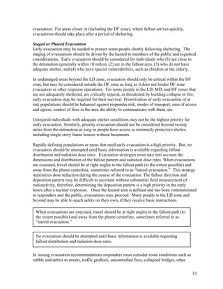 evacuation. For areas closer in (including the DF zone), where fallout arrives quickly,
evacuations should take place after a period of sheltering.

Staged or Phased Evacuation
Early evacuation may be needed to protect some people shortly following sheltering. The
staging of evacuations should be driven by the hazard to members of the public and logistical
considerations. Early evacuation should be considered for individuals who (1) are close to
the detonation (generally within 10 miles), (2) are in the fallout area, (3) who do not have
adequate shelter, and (4) who have special vulnerabilities, such as children or the elderly.

In undamaged areas beyond the LD zone, evacuation should only be critical within the DF
zone, but may be considered outside the DF zone as long as it does not hinder DF zone
evacuation or other response operations. For some people in the LD, MD, and DF zones that
are not adequately sheltered, are critically injured, or threatened by building collapse or fire,
early evacuation may be required for their survival. Prioritization of early evacuation of at
risk populations should be balanced against responder risk, modes of transport, ease of access
and egress, control of fires in the area the ability to communicate with them, etc.

Uninjured individuals with adequate shelter conditions may not be the highest priority for
early evacuation. Similarly, priority evacuation should not be considered beyond twenty
miles from the detonation as long as people have access to minimally protective shelter,
including single-story frame houses without basements.

Rapidly defining populations or areas that need early evacuation is a high priority. But, no
evacuation should be attempted until basic information is available regarding fallout
distribution and radiation dose rates. Evacuation strategies must take into account the
dimensions and distribution of the fallout pattern and radiation dose rates. When evacuations
are executed, travel should be at right angles to the fallout path (to the extent possible) and
away from the plume centerline, sometimes referred to as “lateral evacuation.” This strategy
maximizes dose reduction during the course of the evacuation. The fallout direction and
deposition pattern may be difficult to ascertain without substantial field measurement of
radioactivity, therefore, determining the deposition pattern is a high priority in the early
hours after a nuclear explosion. Once the hazard area is defined and has been communicated
to responders and the public, evacuations may proceed. Many people in the LD zone and
beyond may be able to reach safety on their own, if they receive basic instructions.

 When evacuations are executed, travel should be at right angles to the fallout path (to
 the extent possible) and away from the plume centerline, sometimes referred to as
 “lateral evacuation.”


 No evacuation should be attempted until basic information is available regarding
 fallout distribution and radiation dose rates.


In issuing evacuation recommendations responders must consider route conditions such as
rubble and debris in streets, traffic gridlock, uncontrolled fires, collapsed bridges, other


                                                                                               53
 
