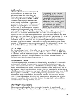 Self Evacuations
There may be circumstances where planned
evacuation efforts are not practical given             Examination of the New York and
circumstances and time constraints. For                Washington, D.C. events on 9/11
instance, physical damage, impassible streets,         showed that when numerous people
and very high dose rates in the NG and MD              evacuate a downtown business district,
                                                       they are often on foot and headed
zones will limit the ability of responders to
                                                       toward public transit stations. A large
access areas in standard ways to support an            proportion of the evacuees will have
evacuation. In such cases, consideration should        their residence as their intended
be given to supporting those who are able to           destination, even if it is far beyond the
self-evacuate. It is recognized that some self-        distance they need to travel to be safe.
evacuation will spontaneously occur following a
nuclear explosion. Planners should anticipate self-evacuations and be prepared to assist
those who self-evacuate to the extent possible. Assistance could include providing
information to self-evacuees, including instructions about how best to leave the area, what
direction to travel, and when to go. Support may also be provided to evacuees as they leave
(e.g., public reception centers, medical treatment, transportation, self-decontamination
instructions, etc.). Self-evacuation may also present a significant obstacle to emergency
responder life-saving operations. Unnecessary evacuations can complicate those that are
necessary. Public messaging and communication should clearly instruct self-evacuees what
to do for their safety and protection, and to avoid hindering critical operations.

No Evacuation
For people who were initially sheltered but who are in areas where there is no fallout (or
negligible fallout), evacuation based on radiation hazard will not be necessary (EPA 1992).
It is possible, however, that non-radiological hazards may warrant protective actions. Once
an area has been determined to be without significant fallout or other hazards from the
incident, protective actions are no longer necessary.

Decontaminating Vehicles
The public may attempt to self-evacuate in either official or personal vehicles that may be
contaminated. Although this may result in some spread of contamination, concern over
spread of minor contamination should not hinder time-sensitive evacuations. The public
should simply be directed to rinse or wash down vehicles as soon as practical once they are
out of danger. More detailed instructions should be provided at a later time. When possible,
official transit vehicles that are used to evacuate individuals from contaminated areas, should
be surveyed and controlled (e.g., simple washing or rinsing in a common area) so as to
minimize the potential for spreading contamination; however as in the case of personal
vehicles, these actions should be implemented in a manner that does not restrict or inhibit
necessary evacuations. If there is potential that these simple protective actions will slow
down evacuations then they should be avoided.


Planning Considerations
Planning considerations are key factors to consider in planning for and ultimately
implementing public shelter and evacuations. The planning considerations provided below


                                                                                               55
 