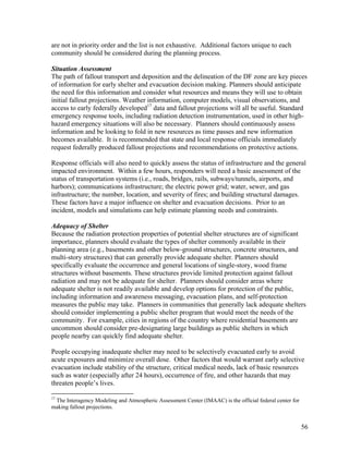 are not in priority order and the list is not exhaustive. Additional factors unique to each
community should be considered during the planning process.

Situation Assessment
The path of fallout transport and deposition and the delineation of the DF zone are key pieces
of information for early shelter and evacuation decision making. Planners should anticipate
the need for this information and consider what resources and means they will use to obtain
initial fallout projections. Weather information, computer models, visual observations, and
access to early federally developed17 data and fallout projections will all be useful. Standard
emergency response tools, including radiation detection instrumentation, used in other high-
hazard emergency situations will also be necessary. Planners should continuously assess
information and be looking to fold in new resources as time passes and new information
becomes available. It is recommended that state and local response officials immediately
request federally produced fallout projections and recommendations on protective actions.

Response officials will also need to quickly assess the status of infrastructure and the general
impacted environment. Within a few hours, responders will need a basic assessment of the
status of transportation systems (i.e., roads, bridges, rails, subways/tunnels, airports, and
harbors); communications infrastructure; the electric power grid; water, sewer, and gas
infrastructure; the number, location, and severity of fires; and building structural damages.
These factors have a major influence on shelter and evacuation decisions. Prior to an
incident, models and simulations can help estimate planning needs and constraints.

Adequacy of Shelter
Because the radiation protection properties of potential shelter structures are of significant
importance, planners should evaluate the types of shelter commonly available in their
planning area (e.g., basements and other below-ground structures, concrete structures, and
multi-story structures) that can generally provide adequate shelter. Planners should
specifically evaluate the occurrence and general locations of single-story, wood frame
structures without basements. These structures provide limited protection against fallout
radiation and may not be adequate for shelter. Planners should consider areas where
adequate shelter is not readily available and develop options for protection of the public,
including information and awareness messaging, evacuation plans, and self-protection
measures the public may take. Planners in communities that generally lack adequate shelters
should consider implementing a public shelter program that would meet the needs of the
community. For example, cities in regions of the country where residential basements are
uncommon should consider pre-designating large buildings as public shelters in which
people nearby can quickly find adequate shelter.

People occupying inadequate shelter may need to be selectively evacuated early to avoid
acute exposures and minimize overall dose. Other factors that would warrant early selective
evacuation include stability of the structure, critical medical needs, lack of basic resources
such as water (especially after 24 hours), occurrence of fire, and other hazards that may
threaten people’s lives.

17
 The Interagency Modeling and Atmospheric Assessment Center (IMAAC) is the official federal center for
making fallout projections.


                                                                                                         56
 