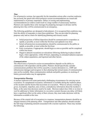 Time
For all protective actions, but especially for the immediate actions after a nuclear explosion
has occurred, the speed with which protective action recommendations are issued and
implemented is of primary importance. Delays in issuing and implementing
recommendations (or orders) could result in a large number of unnecessary fatalities.
Planners can expedite these early messages by preparing messages in advance and by
planning how they will be communicated in an emergency.

The following guidelines are designed to help planners. It is recognized that conditions may
limit the ability of responders to meet these guidelines. They are provided for planning
purposes only and as a basis for identifying planning and resource needs.

   •   Initial projections of fallout deposition should be communicated to responders as
       rapidly as possible; at most within the first hour and updated every hour.
   •   Initial self-protection recommendations should be communicated to the public as
       rapidly as possible, at most within the first hour.
   •   Early evacuations, if appropriate, should begin as soon as possible and be completed
       within four hours.
   •   Staged or phased evacuations (or relocations following sheltering-in-place) should
       begin, where appropriate, within 48 hours, depending on estimated radiation exposure
       of the subject population, and logistical and other factors.

Communications
The effectiveness of protective action recommendations depends on the ability to
communicate with responders and the public. Planners should specifically consider
communications problems that will be caused by a nuclear detonation (i.e., EMP and
infrastructure damage) and recognize in their planning that normal means of communication
may not be available. Mass communication methods and public guidance on stocking of
battery powered radios may be appropriate.

Transportation Planning
A nuclear explosion will create particularly challenging circumstances for carrying out an
evacuation. In a preplanned evacuation, information is available during the readiness phase
of the incident and the factors that necessitate an evacuation. When no advance warning is
given, incomplete, imperfect, and, at times, contradictory information about the incident is
likely, at the same time decisions need to be made. Decision makers have little or no time to
wait for additional or better information in a no-notice scenario because any delay will likely
have a significant effect on the safety of their citizens; they must make decisions with the
information available at the time.

Because of the central role of evacuation in a response, transportation planners should be an
integral element of the planning effort. Transportation and other planners should consider
the full range of planning elements associated with a nuclear explosion. These may include
the following:



                                                                                             57
 