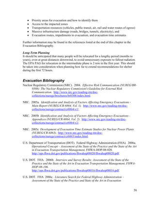 •   Priority areas for evacuation and how to identify them
   •   Access to the impacted zones
   •   Transportation resources (vehicles, public transit, air, rail and water routes of egress)
   •   Massive infrastructure damage (roads, bridges, tunnels, electricity), and
   •   Evacuation routes, impediments to evacuation, and evacuation time estimates

Further information may be found in the references listed at the end of this chapter in the
Evacuation Bibliography.

Long-Term Planning
It should be anticipated that many people will be relocated for a lengthy period (months to
years), even at great distances downwind, to avoid unnecessary exposure to fallout radiation.
The EPA PAG for relocation in the intermediate phase is 2 rem in the first year. This should
be taken into consideration when planning how far to extend recommendations for shelter
during the first 72 hours.


Evacuation Bibliography
Nuclear Regulatory Commission (NRC). 2004. Effective Risk Communication (NUREG/BR-
       0308): The Nuclear Regulatory Commission's Guideline for External Risk
       Communication. http://www.nrc.gov/reading-rm/doc-
       collections/nuregs/brochures/br0308/index.html.

NRC. 2005a. Identification and Analysis of Factors Affecting Emergency Evacuations -
     Main Report (NUREG/CR-6864, Vol. 1). http://www.nrc.gov/reading-rm/doc-
     collections/nuregs/contract/cr6864/v1/.

NRC. 2005b Identification and Analysis of Factors Affecting Emergency Evacuations -
     Appendices (NUREG/CR-6864, Vol. 2). http://www.nrc.gov/reading-rm/doc-
     collections/nuregs/contract/cr6864/v2/.

NRC. 2005c Development of Evacuation Time Estimate Studies for Nuclear Power Plants
     (NUREG/CR-6863). http://www.nrc.gov/reading-rm/doc-
     collections/nuregs/contract/cr6863/index.html.

U.S. Department of Transportation (DOT). Federal Highway Administration (FHA). 2006a.
       Operational Concept – Assessment of the State of the Practice and the State of the Art
       in Evacuation Transportation Management, FHWA-HOP-08-020.
       http://ops.fhwa.dot.gov/publications/fhwahop08020/fhwahop08020.pdf.

U.S. DOT. FHA. 2006b. Interview and Survey Results: Assessment of the State of the
      Practice and the State of the Art in Evacuation Transportation Management, FHWA-
      HOP-08-106.
      http://ops.fhwa.dot.gov/publications/fhwahop08016/fhwahop08016.pdf.

U.S. DOT. FHA 2006c. Literature Search for Federal Highway Administration –
      Assessment of the State of the Practice and State of the Art in Evacuation


                                                                                              58
 