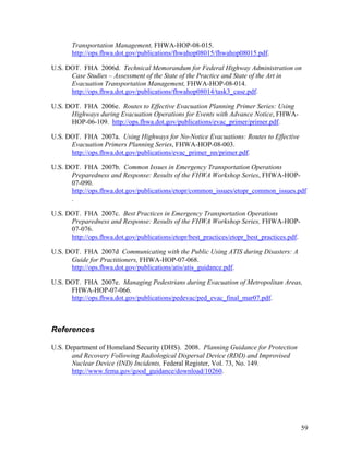 Transportation Management, FHWA-HOP-08-015.
       http://ops.fhwa.dot.gov/publications/fhwahop08015/fhwahop08015.pdf.

U.S. DOT. FHA 2006d. Technical Memorandum for Federal Highway Administration on
      Case Studies – Assessment of the State of the Practice and State of the Art in
      Evacuation Transportation Management, FHWA-HOP-08-014.
      http://ops.fhwa.dot.gov/publications/fhwahop08014/task3_case.pdf.

U.S. DOT. FHA 2006e. Routes to Effective Evacuation Planning Primer Series: Using
      Highways during Evacuation Operations for Events with Advance Notice, FHWA-
      HOP-06-109. http://ops.fhwa.dot.gov/publications/evac_primer/primer.pdf.

U.S. DOT. FHA 2007a. Using Highways for No-Notice Evacuations: Routes to Effective
      Evacuation Primers Planning Series, FHWA-HOP-08-003.
      http://ops.fhwa.dot.gov/publications/evac_primer_nn/primer.pdf.

U.S. DOT. FHA 2007b. Common Issues in Emergency Transportation Operations
      Preparedness and Response: Results of the FHWA Workshop Series, FHWA-HOP-
      07-090.
      http://ops.fhwa.dot.gov/publications/etopr/common_issues/etopr_common_issues.pdf
      .

U.S. DOT. FHA 2007c. Best Practices in Emergency Transportation Operations
      Preparedness and Response: Results of the FHWA Workshop Series, FHWA-HOP-
      07-076.
      http://ops.fhwa.dot.gov/publications/etopr/best_practices/etopr_best_practices.pdf.

U.S. DOT. FHA 2007d Communicating with the Public Using ATIS during Disasters: A
      Guide for Practitioners, FHWA-HOP-07-068.
      http://ops.fhwa.dot.gov/publications/atis/atis_guidance.pdf.

U.S. DOT. FHA 2007e. Managing Pedestrians during Evacuation of Metropolitan Areas,
      FHWA-HOP-07-066.
      http://ops.fhwa.dot.gov/publications/pedevac/ped_evac_final_mar07.pdf.



References

U.S. Department of Homeland Security (DHS). 2008. Planning Guidance for Protection
       and Recovery Following Radiological Dispersal Device (RDD) and Improvised
       Nuclear Device (IND) Incidents, Federal Register, Vol. 73, No. 149.
       http://www.fema.gov/good_guidance/download/10260.




                                                                                            59
 