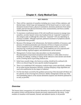 Chapter 4 – Early Medical Care

                                        KEY POINTS

   1. There will be a spectrum of casualties including one or more of blast, radiation, and
      thermal injury. Initial triage and management will be based in part on victim’s post-
      detonation location history, physical examination, dosimetry predictions from initial
      models and real-time physical dosimetry (dose measurements), and from available
      clinical laboratory studies.
   2. To maximize overall preservation of life with insufficient resources to manage mass
      casualties, severely injured victims may be placed into an “expectant” (expected to
      die) category early on although the criteria for “expectant” will vary depending on
      resources available. Although expectant, palliation (treatment of symptoms) should
      be performed when possible.
   3. Because of the damage to the infrastructure, the limited availability of resources, and
      presence of radiation paramedics and clinicians will have to bypass conventional
      clinical standards of care, preferably using predetermined criteria, in order to
      maximize the overall preservation of life. Such conditions are to be expected until
      medical staffing, logistical support, and infrastructure can be restored.
   4. Management of serious injury takes precedent over decontamination.
      Decontamination of personnel and patients from fallout or visible debris involves
      brushing off, shaking, washing or wiping off the radioactive dust and dirt and should
      not be a limiting factor in providing medical care.
   5. Initial mass casualty triage, also known as sorting, should not be confused with
      follow-on clinical triage for more specific medical management.
   6. There is no established USG interagency medical triage system specifically validated
      for an urban nuclear detonation; therefore, existing emergency triage algorithms are
      used with modification for the impact of radiation.
   7. For the time frame covered by this guidance processing of the deceased will likely not
      be a priority in lieu of saving lives; however, fatality management will be one of the
      most demanding aspects of the nuclear detonation response and should be planned for
      as early as possible.




Overview

The human injury consequences of a nuclear detonation in a modern urban area will impact
the medical system well beyond any disaster previously experienced by the nation. Large
numbers of casualties with traumatic, thermal, and radiation injuries, in all possible


                                                                                           61
 
