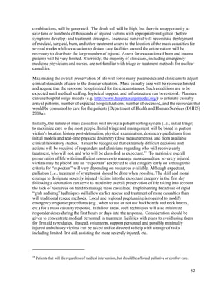 combinations, will be generated. The death toll will be high, but there is an opportunity to
save tens or hundreds of thousands of injured victims with appropriate mitigation (before
symptoms develop) and treatment strategies. Increased survival will necessitate deployment
of medical, surgical, burn, and other treatment assets to the location of the mass casualties for
several weeks while evacuation to distant care facilities around the entire nation will be
necessary to distribute the large number of injured. Assets for evacuation of burn and trauma
patients will be very limited. Currently, the majority of clinicians, including emergency
medicine physicians and nurses, are not familiar with triage or treatment methods for nuclear
casualties.

Maximizing the overall preservation of life will force many paramedics and clinicians to adjust
clinical standards of care to the disaster situation. Mass casualty care will be resource limited
and require that the response be optimized for the circumstances. Such conditions are to be
expected until medical staffing, logistical support, and infrastructure can be restored. Planners
can use hospital surge models (e.g. http://www.hospitalsurgemodel.org/) to estimate casualty
arrival patterns, number of expected hospitalizations, number of deceased, and the resources that
would be consumed to care for the patients (Department of Health and Human Services (DHHS)
2008a).

Initially, the nature of mass casualties will invoke a patient sorting system (i.e., initial triage)
to maximize care to the most people. Initial triage and management will be based in part on
victim’s location history post-detonation, physical examination, dosimetry predictions from
initial models and real-time physical dosimetry (dose measurements), and from available
clinical laboratory studies. It must be recognized that extremely difficult decisions and
actions will be required of responders and clinicians regarding who will receive early
treatment, who will not, and who will be classified as expectant.18 To maximize overall
preservation of life with insufficient resources to manage mass casualties, severely injured
victims may be placed into an “expectant” (expected to die) category early on although the
criteria for “expectant” will vary depending on resources available. Although expectant,
palliation (i.e., treatment of symptoms) should be done when possible. The skill and moral
courage to designate severely injured victims into the expectant category in the first day
following a detonation can serve to maximize overall preservation of life taking into account
the lack of resources on hand to manage mass casualties. Implementing broad use of rapid
“grab and drag” techniques will allow earlier rescue and treatment of more casualties than
will traditional rescue methods. Local and regional preplanning is required to modify
emergency response procedures (e.g., when to use or not use backboards and neck braces,
etc.) for a mass casualty response. In fallout areas, such techniques will also minimize
responder doses during the first hours or days into the response. Consideration should be
given to concentrate medical personnel in treatment facilities with plans to avoid using them
for first aid type duties. Instead, volunteers, support personnel and possibly minimally
injured ambulatory victims can be asked and/or directed to help with a range of tasks
including limited first aid, assisting the more severely injured, etc.




18
     Patients that will die regardless of medical intervention, but should be afforded palliative or comfort care.


                                                                                                                     62
 