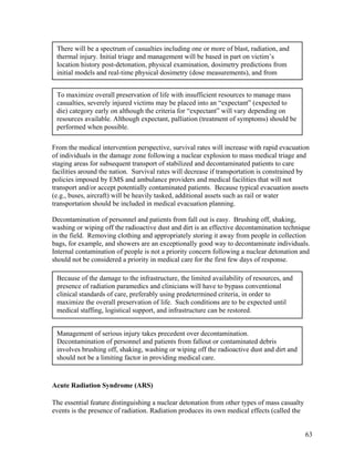 There will be a spectrum of casualties including one or more of blast, radiation, and
 thermal injury. Initial triage and management will be based in part on victim’s
 location history post-detonation, physical examination, dosimetry predictions from
 initial models and real-time physical dosimetry (dose measurements), and from


 To maximize overall preservation of life with insufficient resources to manage mass
 casualties, severely injured victims may be placed into an “expectant” (expected to
 die) category early on although the criteria for “expectant” will vary depending on
 resources available. Although expectant, palliation (treatment of symptoms) should be
 performed when possible.

From the medical intervention perspective, survival rates will increase with rapid evacuation
of individuals in the damage zone following a nuclear explosion to mass medical triage and
staging areas for subsequent transport of stabilized and decontaminated patients to care
facilities around the nation. Survival rates will decrease if transportation is constrained by
policies imposed by EMS and ambulance providers and medical facilities that will not
transport and/or accept potentially contaminated patients. Because typical evacuation assets
(e.g., buses, aircraft) will be heavily tasked, additional assets such as rail or water
transportation should be included in medical evacuation planning.

Decontamination of personnel and patients from fall out is easy. Brushing off, shaking,
washing or wiping off the radioactive dust and dirt is an effective decontamination technique
in the field. Removing clothing and appropriately storing it away from people in collection
bags, for example, and showers are an exceptionally good way to decontaminate individuals.
Internal contamination of people is not a priority concern following a nuclear detonation and
should not be considered a priority in medical care for the first few days of response.

 Because of the damage to the infrastructure, the limited availability of resources, and
 presence of radiation paramedics and clinicians will have to bypass conventional
 clinical standards of care, preferably using predetermined criteria, in order to
 maximize the overall preservation of life. Such conditions are to be expected until
 medical staffing, logistical support, and infrastructure can be restored.


 Management of serious injury takes precedent over decontamination.
 Decontamination of personnel and patients from fallout or contaminated debris
 involves brushing off, shaking, washing or wiping off the radioactive dust and dirt and
 should not be a limiting factor in providing medical care.


Acute Radiation Syndrome (ARS)

The essential feature distinguishing a nuclear detonation from other types of mass casualty
events is the presence of radiation. Radiation produces its own medical effects (called the


                                                                                              63
 