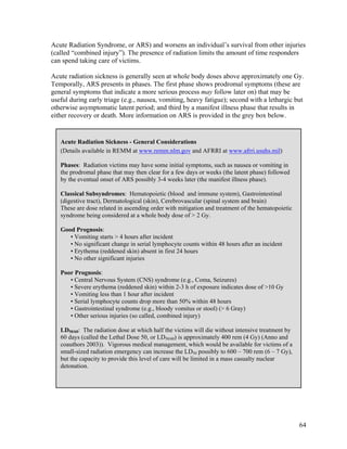 Acute Radiation Syndrome, or ARS) and worsens an individual’s survival from other injuries
(called “combined injury”). The presence of radiation limits the amount of time responders
can spend taking care of victims.

Acute radiation sickness is generally seen at whole body doses above approximately one Gy.
Temporally, ARS presents in phases. The first phase shows prodromal symptoms (these are
general symptoms that indicate a more serious process may follow later on) that may be
useful during early triage (e.g., nausea, vomiting, heavy fatigue); second with a lethargic but
otherwise asymptomatic latent period; and third by a manifest illness phase that results in
either recovery or death. More information on ARS is provided in the grey box below.


   Acute Radiation Sickness - General Considerations
   (Details available in REMM at www.remm.nlm.gov and AFRRI at www.afrri.usuhs.mil)

   Phases: Radiation victims may have some initial symptoms, such as nausea or vomiting in
   the prodromal phase that may then clear for a few days or weeks (the latent phase) followed
   by the eventual onset of ARS possibly 3-4 weeks later (the manifest illness phase).

   Classical Subsyndromes: Hematopoietic (blood and immune system), Gastrointestinal
   (digestive tract), Dermatological (skin), Cerebrovascular (spinal system and brain)
   These are dose related in ascending order with mitigation and treatment of the hematopoietic
   syndrome being considered at a whole body dose of > 2 Gy.

   Good Prognosis:
      • Vomiting starts > 4 hours after incident
      • No significant change in serial lymphocyte counts within 48 hours after an incident
      • Erythema (reddened skin) absent in first 24 hours
      • No other significant injuries

   Poor Prognosis:
      • Central Nervous System (CNS) syndrome (e.g., Coma, Seizures)
      • Severe erythema (reddened skin) within 2-3 h of exposure indicates dose of >10 Gy
      • Vomiting less than 1 hour after incident
      • Serial lymphocyte counts drop more than 50% within 48 hours
      • Gastrointestinal syndrome (e.g., bloody vomitus or stool) (> 6 Gray)
      • Other serious injuries (so called, combined injury)

   LD50/60: The radiation dose at which half the victims will die without intensive treatment by
   60 days (called the Lethal Dose 50, or LD50/60) is approximately 400 rem (4 Gy) (Anno and
   coauthors 2003)). Vigorous medical management, which would be available for victims of a
   small-sized radiation emergency can increase the LD50 possibly to 600 – 700 rem (6 – 7 Gy),
   but the capacity to provide this level of care will be limited in a mass casualty nuclear
   detonation.




                                                                                                   64
 