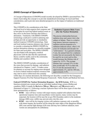 DHHS Concept of Operations
A Concept of Operations (CONOPS) model recently developed by DHHS is presented here. The
intent of providing this concept is to provide standardized terminology for local and State
consideration, and to provide more detailed perspective on the impact of radiation on traditional
response.

This CONOPS is for consideration at the State
and local level to help organize their response and      Radiation Exposure Risks Years
to best plan for receiving federal medical assets as      after the Nuclear Detonation
they arrive in the hours and days that follow a
detonation. Familiarity with DHHS CONOPS               The precise relationship between
terminology could prove useful in planning and         radiation dose and cancer risk is the
perhaps provide an opportunity to standardize          subject of debate. There is a relative
medical response CONOPS terminology. State             long latency between exposure to
and local medical response planners may choose         radiation and development of a
to consider evaluating the DHHS CONOPS for             radiation-induced cancer, often 5-10
nuclear detonation response as a possible template     years for leukemia and decades for
for State and local plans. The DHHS CONOPS             “solid tumors.” As a general estimate,
was developed with emergency medical                   5 rem, the annual limit for a radiation
physicians with the idea that this operational         worker but not necessarily the limit to
theory could be readily used in the community          be used for an event such as this,
(Hrdina and coauthors 2009).                           would increase the lifetime risk of
                                                       cancer by <0.5%. The average
The DHHS CONOPS includes consideration of              lifetime risk is around 25% so this
the zones that account for damage and radiation        dose would add <0.5% to that risk.
introduced in Chapters 1 and 2. It makes sense         For 25 rem the increased risk is
for planners to account for staging areas designed     approximately 2%, and for 100 rem,
to receive federal medical response resources that     approximately 6-8%.
may start to arrive within hours but certainly
within days of a nuclear detonation, the following text describes a model for the Emergency
Support Function #8 of the National Response Framework: Public Health and Medical Services.

Federal CONOPS for Nuclear Detonation Response – the RTR System. RTR is a
function-oriented care system and not an individual medical triage system (Hrdina and
coauthors 2009). It stands for Radiation TRiage, TRansport, and TReatment and is
illustrated in Figure 4.1. Following a nuclear explosion there will be three types of sites that
form spontaneously as follows:
    • RTR1 – sites will have victims with major trauma coupled with radiation that limits
         operational response time and exacerbates victim injuries; many victims may be
         expectant; the location will be near the no-go (NG) boundary and/or in the moderate
         damage (MD) zone; rubble may prevent entry into this zone
    • RTR2 – sites will be for triaging victims with radiation exposure only or possibly
         with minor trauma; the location will be along the outer edges of the dangerous fallout
         (DF) zone and the light damage (LD) zone and may have ambient radiation; most
         victims are anticipated to be ambulatory


                                                                                              65
 