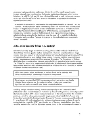designated highway and other road routes. Victim flow will be mainly away from the
incident although many people not too far from the incident should remain safely in their
buildings. At all RTR, MC and AC sites, efforts will be made to track victims and evacuees
as they are moved to MC or AC sites nearby or transported to appropriate destinations
regionally and nationally.

The presence of radiation will limit the time that responders can spend at various RTR 1 and
2 locations. A radiation event differs substantially from a non-radiation mass casualty event
because of the presence of radiation and the time limit for responders to be within radiation
areas. The Department of Homeland Security (DHS) Planning Guidance (DHS 2008)
includes time limitations based on the lifetime risk of an exposed person developing a
radiation induced cancer, but the decision to enter the zone will be made by the Incident
Commander and responders. Planning for response in elevated radiation environments is
strongly suggested.


Initial Mass Casualty Triage (i.e., Sorting)

Initial mass casualty triage, also known as sorting, should not be confused with follow-on
clinical triage for more specific medical management. There are several established triage
systems for a mass casualty events, typically related to trauma, but there are, at present, no USG
or internationally agreed upon medical triage systems overlaying radiation issues onto mass
casualty trauma categories expected from a nuclear detonation. The Department of Defense
(DOD) has done extensive triage planning, some of which is accessible in various documents.
The DOD effort serves as an important underpinning for developing a civilian response and has
been used by Waselenko and coauthors to assess how radiation may affect the triage of trauma
victims (Waselenko and coauthors 2004).

 Initial mass casualty triage, also known as sorting, should not be confused with
 follow-on clinical triage for more specific medical management.


 There is as yet no established USG interagency medical triage system specifically
 validated for an urban nuclear detonation; therefore, existing emergency triage
 algorithms are used with modification for the impact of radiation.

Recently, a major consensus meeting on mass casualty triage in the US resulted in the
publication: “Mass casualty triage: an evaluation of the data and a proposed national guideline”
(Lerner and coauthors 2008). Based on extensive review of the various systems, this committee
proposed a new five-category mass casualty triage system called SALT (Sort, Assess, Life-
Saving Intervention (LSI), Treatment and/or Transport). This new system was quickly endorsed
by several major US professional societies with expertise in emergency medicine. It must be
emphasized that a modified SALT algorithm (or any of the other standard triage algorithms)
would be necessary for a nuclear detonation because it may be the ambulatory and responsive




                                                                                            67
 