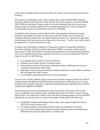 victims that would take priority over those with more obvious serious injury because of scarce
resources.

The military has traditionally used a mass casualty triage system entitled DIME: Delayed,
Immediate, Minimal and Expectant, which includes four of the categories of the SALT (DOD
2003). DOD has developed a triage system for a nuclear detonation such that a future mass
casualty triage and treatment approach for an nuclear detonation that is under development
would include structure and content from both SALT and DIME.

A landmark series of papers recently addressed how mass casualty planning and resource
allocations must address scarcities of “staff, space and stuff” (Chest series and Kaji and
coauthors 2006) for pandemic flu. The papers addressed exactly how “optimal care algorithms”
would change when resources become progressively more scarce. Similar issues surely need to
be addressed for a nuclear detonation as well.

To address the extraordinary complexity of triage and treatment of potentially hundreds of
thousands of patients following a nuclear detonation, DHHS is convening a multi-specialty
expert group in 2009 with the goal of creating recommendations for national medical planning.
Any new or modified triage system suggested will need to account for complexities related to
ranges of severity for the following:

   •   Conventional injury categories (trauma and burns)
   •   Radiation (alone and/or as part of combined injury)
   •   Scare resources [staff, stuff, and space (Kaji and coauthors 2006)] and how resource
       availability and treatment effect triage
   •   Importance of life-saving interventions including mitigation for acute radiation syndrome
       that will impact the triage category
   •   Co-morbidities and special needs in the civilian population

Any new mass casualty radiation triage system must be flexible enough to reflect new medical
countermeasures and deployed field technologies and procedures. Optimally any new system
should provide responders with easily understood and implementable algorithms that would be
available and adaptable on REMM.

The following discussion provides planners with a sense of the current state of the art and
science of radiation mass-casualty triage, including information from SALT, scarce resources,
and the DOD. The medical care chapter of this first edition planning guidance will be modified
significantly over the next year as a result of the progress being made in the following:

   •   Establishing standard terminology, victim coding, and a response algorithm (such as
       SALT) for a mass casualty event
   •   Developing guidance and linking medical response to availability of resources
   •   Access to a nuclear detonation triage and casualty planning systems developed by the
       DOD that have potential application to a civilian event.




                                                                                          68
 