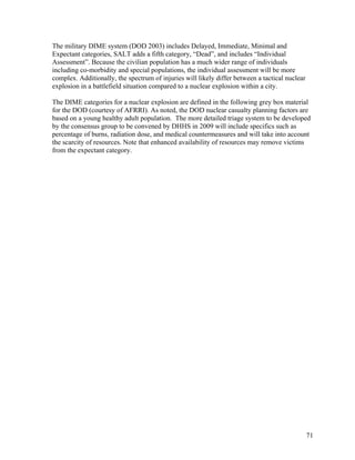 The military DIME system (DOD 2003) includes Delayed, Immediate, Minimal and
Expectant categories, SALT adds a fifth category, “Dead”, and includes “Individual
Assessment”. Because the civilian population has a much wider range of individuals
including co-morbidity and special populations, the individual assessment will be more
complex. Additionally, the spectrum of injuries will likely differ between a tactical nuclear
explosion in a battlefield situation compared to a nuclear explosion within a city.

The DIME categories for a nuclear explosion are defined in the following grey box material
for the DOD (courtesy of AFRRI). As noted, the DOD nuclear casualty planning factors are
based on a young healthy adult population. The more detailed triage system to be developed
by the consensus group to be convened by DHHS in 2009 will include specifics such as
percentage of burns, radiation dose, and medical countermeasures and will take into account
the scarcity of resources. Note that enhanced availability of resources may remove victims
from the expectant category.




                                                                                                71
 