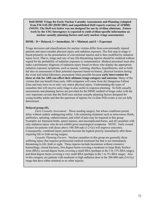 DoD DIME Triage for Early Nuclear Casualty Assessments and Planning (Adapted
   from FM 4-02.283 (DOD 2001) and unpublished DoD reports courtesy of AFRRI)
  (NOTE: The DoD text below was not designed for use by civilian clinicians. Future
   work by the USG Interagency is expected to yield civilian-specific information on
       nuclear casualty planning factors and early nuclear triage assessments)

DIME: D = Delayed, I = Immediate, M = Minimal, and E = Expectant

Triage decisions and classifications for nuclear victims differ from conventionally injured
patients and must consider physical injury and radiation exposure. The first step in triage is
based primarily on the presentation of conventional injuries and is then modified by radiation
injury level. That is, triage and care of any life-threatening injuries should be rendered without
regard for the probability of radiation exposure or contamination. Medical personnel must also
make a preliminary diagnosis of radiation injury based on those who display the appropriate
radiation exposure symptoms, such as nausea, vomiting, diarrhea, hyperthermia, and so forth
but also on assessment of their potential exposure based on history, physical location during
the event and initial laboratory assessment when possible because early intervention for
those at risk for ARS can effect their ultimate triage category and outcome. Many of the
victims that can benefit from early ARS mitigation will come from the Dangerous Fallout
Zone and may have no or only very minor physical injury. Understanding the types of
casualties that will receive early triage is also useful in response planning. So both casualty
assessments and planning factors are provided for the DIME method of triage codes with the
very important caveats that the DoD uses nuclear casualty planning factors designed for
young healthy adults and that the spectrum of injuries for civilian IND events is not yet fully
determined.

Delayed group (D).
         Early Casualty Assessment: Those needing surgery, but whose conditions permit
delay without unduly endangering safety. Life-sustaining treatment such as intravenous fluids,
antibiotics, splinting, catheterization, and relief of pain may be required in this group.
Examples are fractured limbs, spinal injuries, and uncomplicated burns, and all casualties with
only radiation injury who do not exhibit gross neurological symptoms. NOTE: Early wound
closure for patients with doses above 100-200 rads (1-2 Gy) will improve outcomes.
Consequently, combined injury patients become the highest priority immediately after those
requiring life or limb-saving surgery.
         Casualty Planning Factors: Nuclear casualties in this group are generally those
suffering injury that requires professional medical treatment but that is not immediately
threatening to life, limb or sight. These injuries include lacerations without extensive
hemorrhage, closed fractures, first degree burns covering a moderate to large Body Surface
Area (BSA), second degree burns covering a small BSA (perhaps in the 5 to 15% BSA range),
and third degree burns covering a very small BSA (perhaps in the 1 to 5% BSA range). Also
in this category are patients with moderate to high radiation dose in the 200-600 rads (2-6 Gy)
range that have either minimal or no other injuries.




                                                                                                     72
 
