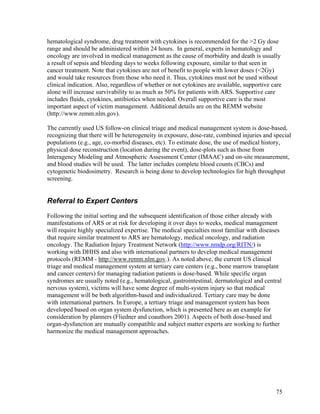 hematological syndrome, drug treatment with cytokines is recommended for the >2 Gy dose
range and should be administered within 24 hours. In general, experts in hematology and
oncology are involved in medical management as the cause of morbidity and death is usually
a result of sepsis and bleeding days to weeks following exposure, similar to that seen in
cancer treatment. Note that cytokines are not of benefit to people with lower doses (<2Gy)
and would take resources from those who need it. Thus, cytokines must not be used without
clinical indication. Also, regardless of whether or not cytokines are available, supportive care
alone will increase survivability to as much as 50% for patients with ARS. Supportive care
includes fluids, cytokines, antibiotics when needed. Overall supportive care is the most
important aspect of victim management. Additional details are on the REMM website
(http://www.remm.nlm.gov).

The currently used US follow-on clinical triage and medical management system is dose-based,
recognizing that there will be heterogeneity in exposure, dose-rate, combined injuries and special
populations (e.g., age, co-morbid diseases, etc). To estimate dose, the use of medical history,
physical dose reconstruction (location during the event), dose-plots such as those from
Interagency Modeling and Atmospheric Assessment Center (IMAAC) and on-site measurement,
and blood studies will be used. The latter includes complete blood counts (CBCs) and
cytogenetic biodosimetry. Research is being done to develop technologies for high throughput
screening.


Referral to Expert Centers
Following the initial sorting and the subsequent identification of those either already with
manifestations of ARS or at risk for developing it over days to weeks, medical management
will require highly specialized expertise. The medical specialties most familiar with diseases
that require similar treatment to ARS are hematology, medical oncology, and radiation
oncology. The Radiation Injury Treatment Network (http://www.nmdp.org/RITN/) is
working with DHHS and also with international partners to develop medical management
protocols (REMM - http://www.remm.nlm.gov.). As noted above, the current US clinical
triage and medical management system at tertiary care centers (e.g., bone marrow transplant
and cancer centers) for managing radiation patients is dose-based. While specific organ
syndromes are usually noted (e.g., hematological, gastrointestinal, dermatological and central
nervous system), victims will have some degree of multi-system injury so that medical
management will be both algorithm-based and individualized. Tertiary care may be done
with international partners. In Europe, a tertiary triage and management system has been
developed based on organ system dysfunction, which is presented here as an example for
consideration by planners (Fliedner and coauthors 2001). Aspects of both dose-based and
organ-dysfunction are mutually compatible and subject matter experts are working to further
harmonize the medical management approaches.




                                                                                             75
 