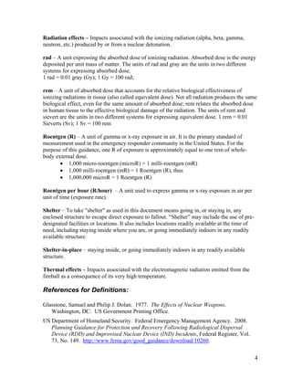 Radiation effects – Impacts associated with the ionizing radiation (alpha, beta, gamma,
neutron, etc.) produced by or from a nuclear detonation.

rad – A unit expressing the absorbed dose of ionizing radiation. Absorbed dose is the energy
deposited per unit mass of matter. The units of rad and gray are the units in two different
systems for expressing absorbed dose.
1 rad = 0.01 gray (Gy); 1 Gy = 100 rad;

rem – A unit of absorbed dose that accounts for the relative biological effectiveness of
ionizing radiations in tissue (also called equivalent dose). Not all radiation produces the same
biological effect, even for the same amount of absorbed dose; rem relates the absorbed dose
in human tissue to the effective biological damage of the radiation. The units of rem and
sievert are the units in two different systems for expressing equivalent dose. 1 rem = 0.01
Sieverts (Sv); 1 Sv = 100 rem

Roentgen (R) – A unit of gamma or x-ray exposure in air. It is the primary standard of
measurement used in the emergency responder community in the United States. For the
purpose of this guidance, one R of exposure is approximately equal to one rem of whole-
body external dose.
       • 1,000 micro-roentgen (microR) = 1 milli-roentgen (mR)
       • 1,000 milli-roentgen (mR) = 1 Roentgen (R), thus
       • 1,000,000 microR = 1 Roentgen (R)

Roentgen per hour (R/hour) – A unit used to express gamma or x-ray exposure in air per
unit of time (exposure rate).

Shelter – To take "shelter" as used in this document means going in, or staying in, any
enclosed structure to escape direct exposure to fallout. “Shelter” may include the use of pre-
designated facilities or locations. It also includes locations readily available at the time of
need, including staying inside where you are, or going immediately indoors in any readily
available structure.

Shelter-in-place – staying inside, or going immediately indoors in any readily available
structure.

Thermal effects – Impacts associated with the electromagnetic radiation emitted from the
fireball as a consequence of its very high temperature.

References for Definitions:

Glasstone, Samuel and Philip J. Dolan. 1977. The Effects of Nuclear Weapons.
   Washington, DC: US Government Printing Office.
US Department of Homeland Security. Federal Emergency Management Agency. 2008.
   Planning Guidance for Protection and Recovery Following Radiological Dispersal
   Device (RDD) and Improvised Nuclear Device (IND) Incidents, Federal Register, Vol.
   73, No. 149. http://www.fema.gov/good_guidance/download/10260.


                                                                                                  4
 